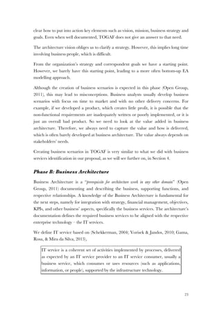 23
clear how to put into action key elements such as vision, mission, business strategy and
goals. Even when well documented, TOGAF does not give an answer to that need.
The architecture vision obliges us to clarify a strategy. However, this implies long time
involving business people, which is difficult.
From the organization’s strategy and correspondent goals we have a starting point.
However, we barely have this starting point, leading to a more often bottom-up EA
modelling approach.
Although the creation of business scenarios is expected in this phase (Open Group,
2011), this may lead to misconceptions. Business analysts usually develop business
scenarios with focus on time to market and with no other delivery concerns. For
example, if we developed a product, which creates little profit, it is possible that the
non-functional requirements are inadequately written or poorly implemented, or it is
just an overall bad product. So we need to look at the value added in business
architecture. Therefore, we always need to capture the value and how is delivered,
which is often barely developed at business architecture. The value always depends on
stakeholders’ needs.
Creating business scenarios in TOGAF is very similar to what we did with business
services identification in our proposal, as we will see further on, in Section 4.
Phase B: Business Architecture
Business Architecture is a “prerequisite for architecture work in any other domain” (Open
Group, 2011) documenting and describing the business, supporting functions, and
respective relationships. A knowledge of the Business Architecture is fundamental for
the next steps, namely for integration with strategy, financial management, objectives,
KPIs, and other business’ aspects, specifically the business services. The architecture’s
documentation defines the required business services to be aligned with the respective
enterprise technology – the IT services.
We define IT service based on (Schekkerman, 2004; Vorisek & Jandos, 2010; Gama,
Rosa, & Mira da Silva, 2013),
IT service is a coherent set of activities implemented by processes, delivered
as expected by an IT service provider to an IT service consumer, usually a
business service, which consumes or uses resources (such as applications,
information, or people), supported by the infrastructure technology.
 