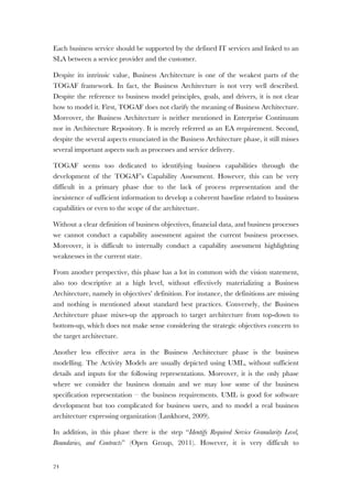 24
Each business service should be supported by the defined IT services and linked to an
SLA between a service provider and the customer.
Despite its intrinsic value, Business Architecture is one of the weakest parts of the
TOGAF framework. In fact, the Business Architecture is not very well described.
Despite the reference to business model principles, goals, and drivers, it is not clear
how to model it. First, TOGAF does not clarify the meaning of Business Architecture.
Moreover, the Business Architecture is neither mentioned in Enterprise Continuum
nor in Architecture Repository. It is merely referred as an EA requirement. Second,
despite the several aspects enunciated in the Business Architecture phase, it still misses
several important aspects such as processes and service delivery.
TOGAF seems too dedicated to identifying business capabilities through the
development of the TOGAF’s Capability Assessment. However, this can be very
difficult in a primary phase due to the lack of process representation and the
inexistence of sufficient information to develop a coherent baseline related to business
capabilities or even to the scope of the architecture.
Without a clear definition of business objectives, financial data, and business processes
we cannot conduct a capability assessment against the current business processes.
Moreover, it is difficult to internally conduct a capability assessment highlighting
weaknesses in the current state.
From another perspective, this phase has a lot in common with the vision statement,
also too descriptive at a high level, without effectively materializing a Business
Architecture, namely in objectives’ definition. For instance, the definitions are missing
and nothing is mentioned about standard best practices. Conversely, the Business
Architecture phase mixes-up the approach to target architecture from top-down to
bottom-up, which does not make sense considering the strategic objectives concern to
the target architecture.
Another less effective area in the Business Architecture phase is the business
modelling. The Activity Models are usually depicted using UML, without sufficient
details and inputs for the following representations. Moreover, it is the only phase
where we consider the business domain and we may lose some of the business
specification representation – the business requirements. UML is good for software
development but too complicated for business users, and to model a real business
architecture expressing organization (Lankhorst, 2009).
In addition, in this phase there is the step “Identify Required Service Granularity Level,
Boundaries, and Contracts” (Open Group, 2011). However, it is very difficult to
 