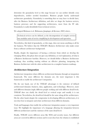 25
determine the granularity level at this stage because we can neither identify cross
dependencies, neither needed boundaries. Business people barely understand
architecture granularity. Granularity is something that we may have to decide later,
after the Business Architecture definition, and after we shape the business services,
business processes and the supporting architectures, more from the IT side.
Granularity is easily identifiable from technical services.
We adopted Bohman et al. (Bohmann, Junginger, & Krcmar, 2003) where,
Technical services can be defined, as the decomposition of complex services
into modular units of service simplifying its development and operation.
Nevertheless, this kind of granularity, at this stage, does not mean anything at all for
the business. We believe that the TOGAF’s Business Architecture only makes sense
from a software architecture background.
Finally, despite the importance of having a reference from which we develop the
changing efforts, this phase does not give any definition, or real explanation, of what is
a Business Architecture baseline. However, we should define a Business Architecture
roadmap, thus avoiding starting without an effective planning, integrating the
Business Architecture with the other architectures in a complete business roadmap.
Architecture Integration
Architecture integration relates different architectural domains through an integration
framework. The more different the domains are, the more important is this
framework to enable the architecture’s integration.
On the one hand, one of the TOGAF advantages is the existence of defined
architectural domains (business, data, application, and technology). However, more
and different domains imply different people working and with different detail levels.
TOGAF does not clarify the detail level at vertical scope and usually it is not
consistent. Nevertheless, the detail level should be the same along all the architectures.
On the other hand, despite the compromise in developing different architectures, it is
not clear how to integrate and relate architectures from different domains.
Tools and languages that enable the architecture integration assume a very important
issue. We highlight the importance of a language allowing the integration between
different architectures and the existence of the same detail level.
Finally, TOGAF covers different areas like SOA and security issues, but different
areas are covered in different sections and it is not clear how the relation is established
 