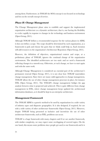 26
among them. Furthermore, in TOGAF the SOA concept is too focused on technology
and less on the overall concept of service.
Phase H: Change Management
The Change Management phase aims to establish and support the implemented
organization architecture as a dynamic architecture; that is, one having the flexibility
to evolve rapidly in response to changes in the technology and business environment
(Open Group, 2011).
Although TOGAF defines a recommended sequence for the various phases in ADM,
it does not define a scope. The scope should be determined by each organization, as a
framework to pick and choose the parts that we think could help us. Each iteration
will add resources to the organization’s Architecture Repository (Open Group, 2011).
However, the definition of objectives, organizational context and scope, at a
preliminary phase of TOGAF, ignores the continual change of the organization
environment. The identified architectures are too static and we need a framework
reflecting changes in a smooth way. Otherwise, at each change, we have to start again
and redo the same work.
Although Change Management is considered an essential part of the architecture’s
permanent renewal (Open Group, 2011), it is not clear how TOGAF materializes
change management. Since there are many valid approaches to change management,
TOGAF allows the use of other change management processes in place, for instance
ITIL (Open Group, 2011). The TOGAF's change management bridges the gap
analysis between what is projected and achieved. This is quite different from change
management in ITIL, where change management keeps updated the architectural
information databases, as it should be kept in an enterprise architecture.
Management Framework
The TOGAF ADM is a generic method to be used by organizations in a wide variety
of industry types and disparate geographies. It is also designed, if required, for use
with a wide variety of other architecture frameworks (Open Group, 2011). However,
despite TOGAF being presented as inclusive and incentivize the use of other
architecture frameworks, such as ITIL, problems can occur.
TOGAF is a huge framework with many chapters and if we use another framework,
with similar complexity, we may expect some overlapping of covered topics. On the
one hand, this means some problems since people get used to one framework and it is
 