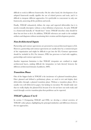 27
difficult to work in different frameworks. On the other hand, the development of an
adopted framework usually signifies the use of related process and tools, and it is
difficult to integrate different approaches. It is preferable to concentrate in only one
framework, answering all the problems and needs.
Finally, TOGAF exhaustively defines the steps and expected deliverables but it is
merely textually descriptive without a clear definition of processes. As such, TOGAF
is a framework basically of “should have” items: TOGAF describes what should be
done but not how to do it. In addition, TOGAF references are made to the multiple
artifacts and diagrams without mentioning their creation and development practice.
Non-Architectural Inputs
Partnership and contract agreements are presented as non-architectural inputs to EA.
However, partnership and contract agreements are usually done by a commercial part
of the organization and might be difficult to get into the EA. Contract agreements
should be included in EA. For instance, ITIL has processes to lead with suppliers,
partnerships and contract agreements.
Another important limitation is that TOGAF viewpoints are confined to single
architectural layers, making difficult the integration (or lack thereof) between the
different architectural domains (Lankhorst, 2009).
Transition Phase
One of the biggest faults in TOGAF is the inexistence of a planned transition phase.
Once planned and defined a preliminary phase, we need to test and deploy their
deliverables through a planned transition phase. Without a transition phase, EA is
usually very well delivered in paper, but lacking in execution. We should make sure
that we really deploy the planned EA, because if we do not have our tools ready and
tested through a service transition plan then problems can be expected.
TOGAF’s phases C to G
In section 3 (Comparing TOGAF and ITIL) we develop a critical overview of
TOGAF’s other phases, highlighting the principal similarities and differences between
the two approaches.
 