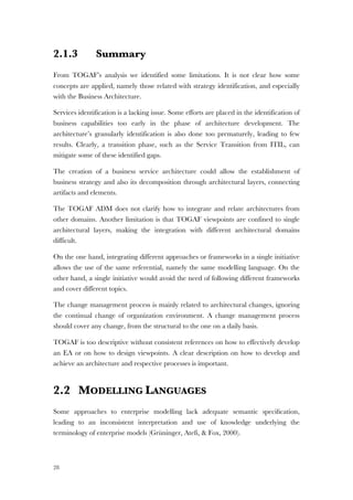 28
2.1.3 Summary
From TOGAF’s analysis we identified some limitations. It is not clear how some
concepts are applied, namely those related with strategy identification, and especially
with the Business Architecture.
Services identification is a lacking issue. Some efforts are placed in the identification of
business capabilities too early in the phase of architecture development. The
architecture’s granularly identification is also done too prematurely, leading to few
results. Clearly, a transition phase, such as the Service Transition from ITIL, can
mitigate some of these identified gaps.
The creation of a business service architecture could allow the establishment of
business strategy and also its decomposition through architectural layers, connecting
artifacts and elements.
The TOGAF ADM does not clarify how to integrate and relate architectures from
other domains. Another limitation is that TOGAF viewpoints are confined to single
architectural layers, making the integration with different architectural domains
difficult.
On the one hand, integrating different approaches or frameworks in a single initiative
allows the use of the same referential, namely the same modelling language. On the
other hand, a single initiative would avoid the need of following different frameworks
and cover different topics.
The change management process is mainly related to architectural changes, ignoring
the continual change of organization environment. A change management process
should cover any change, from the structural to the one on a daily basis.
TOGAF is too descriptive without consistent references on how to effectively develop
an EA or on how to design viewpoints. A clear description on how to develop and
achieve an architecture and respective processes is important.
2.2 MODELLING LANGUAGES
Some approaches to enterprise modelling lack adequate semantic speciﬁcation,
leading to an inconsistent interpretation and use of knowledge underlying the
terminology of enterprise models (Grüninger, Atefi, & Fox, 2000).
 