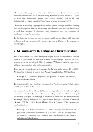 29
The absence of a strong and precise concept definition can lead the terms to become a
source of confusion and lack of understanding. Especially in terms related to IT (such
as application, information system, and business solution) tend to be used
indistinctively in various scenarios (Pedro Sousa, Martins, & Sampaio, 2012).
Therefore, a modelling language should reflect a clear concept definition allowing
their use in disparate contexts. An ontology is the basis for clear concept definition to
a modelling language development, and metamodels are representations of
ontological concepts’ relationships.
In the following sections we develop some considerations related with ontology
definition and representation. After that, we present ArchiMate as the language to
modelling EA.
2.2.1 Ontology’s Definition and Representation
One of the hardest tasks when developing projects within an organization, crossing
different organizational functions and involving disparate people, is getting everyone
to agree about the meaning of different concepts. Without an ontology agreement,
different representations arise for the same reality.
However, the notion of concept is considered to be a subjective notion (Dietz, 2006).
We based our definition of concept from Novak (Novak & Cañas, 2008) in which,
Concept is a perceived regularity (or pattern) in events or artifacts,
representing knowledge.
Etymologically, the word ontology is composed by “onto”, meaning, “what exists”,
and “logos” or “knowledge about”.
As mentioned by Dietz (Dietz, 2006), an ontology allows a formal and explicit
specification of a shared conceptualization, providing a definition of the meaning of
the existing concepts. An ontology is therefore a foundation for understandable
knowledge, aligning individuals and organizations through a definition of concepts
(Gruber, 1995; Dietz, 2006; Gama, Mira da Silva, & Francisco, 2011). An ontology
can be defined as,
Ontology is a formal description of entities through the definition of
properties, relationships, constraints, an behaviours. Thus, an ontology allow
us to create a common understanding and shared knowledge in concept
definition and classification.
 