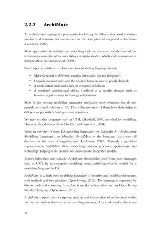 32
2.2.2 ArchiMate
An architecture language is a prerequisite for linking the different tools used in various
architectural domains, but also needed for the description of integrated architectures
(Lankhorst, 2009).
Most approaches to architecture modelling lack an adequate speciﬁcation of the
terminology semantics of the underlying enterprise models, which leads to inconsistent
interpretations (Grüninger et al., 2000).
Some aspects contribute to a low score in a modelling language, namely:
• Models created in different domains (views) that are not integrated;
• Domain inconsistencies and the relation between views is poorly defined;
• A weak formal basis and a lack on semantic definition;
• A restricted architectural vision, confined to a specific domain such as
business, application or technology subdomains.
Most of the existing modelling languages emphasize some elements, but do not
provide an overall solution to EA. This is because most of them have their origin in
different scopes with defined goals and objectives.
We may say that languages such as UML (Marshall, 2000) are ideal for modelling.
However, they do not scale well to EA (Lankhorst et al., 2004).
From an overview of some EA modelling languages (see Appendix A – Architecture
Modelling Languages), we identified ArchiMate as the language that covers all
domains in the area of organizations (Lankhorst, 2009). Through a graphical
representation, ArchiMate allows modelling business processes, applications, and
technology, helping in the creation of consistent and integrated models.
Besides lightweight and scalable, ArchiMate distinguishes itself from other languages
such as UML by its enterprise modelling scope, achieving what is needed for a
modelling language for EA.
ArchiMate is a high-level modelling language to describe and model architectures,
with methods and best practices (Open Group, 2012). The language is supported by
diverse tools and consulting firms, but is vendor independent and an Open Group
Standard language (Open Group, 2012).
ArchiMate supports the description, analysis and visualization of architectures within
and across business domains in an unambiguous way. As a traditional architectural
 