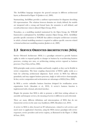 35
The ArchiMate language integrates the general concepts in different architectural
layers, as illustrated in Figure 10 (Jonkers et al., 2009).
Summarizing, ArchiMate provides a uniform representation for diagrams describing
EA representations. The relations between domains are clearly defined; the models
are integrated with a strong and formal basis; the semantics is well defined, and
overall architecture vision is allowed (Open Group, 2012).
Nowadays, as a modelling standard maintained by the Open Group, the TOGAF
framework is underpinned by ArchiMate notation (Open Group, 2012). ArchiMate
provides specific extensions to TOGAF that address enterprise architecture scenarios
in which a formal modelling notation is required to address specific concerns related
to formal architecture modelling notation (Jonkers et al., 2009).
2.3 SERVICE ORIENTED ARCHITECTURE (SOA)
Service Oriented Architecture (SOA) is a paradigm oriented to provide business
agility in order to respond quickly to changes in business by re-architecting business
processes, creating new ones, or architecting existing services exposed as business
processes (Tsai, Chen, & Fan, 2006).
SOA principles make services modular and loosely coupled, so they can be flexible in
service composition. The loose coupling characteristic of SOA’s agility works as a
basis for achieving architectural alignment. Each service in SOA has different
granularity and may support business processes, singly or with services choreography.
In fact, service composition and orchestration are advantages of SOA (Chen, 2008).
In SOA a service embodies business functions designed for reutilization across
organization levels (Alwadain et al., 2010). A service’s business function is
implemented with a formal, advertised interface.
Despite the promise that SOA is able to promote a shift from writing software to
assemble and integrate services, the meaning of service is different in each referential.
There are many different definitions and misconceptions of SOA that do not
characterize services in the same way (Lankhorst, 2009; Alwadain et al., 2010).
A service in SOA is often focused on IT infrastructure, related to web services and
much more to application’s functions, using the SOA essence paradigm with service
requestors, service providers and service registry, as illustrated in the Figure 11 (Haki
& Forte, 2010).
 