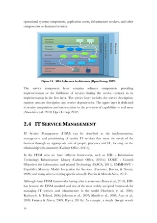 38
operational systems components, application assets, infrastructure services, and other
composed or orchestrated services.
Figure 14 – SOA Reference Architecture (Open Group, 2009)
The service component layer contains software components providing
implementation or the fulfilment of services linking the service contract to its
implementation in the first layer. The service layer includes the service description,
runtime contract description and service dependencies. The upper layer is dedicated
to service composition and orchestration to the provision of capabilities to end users
(Alwadain et al., 2010; Open Group, 2012).
2.4 IT SERVICE MANAGEMENT
IT Service Management (ITSM) can be described as the implementation,
management and provisioning of quality IT services that meet the needs of the
business through an appropriate mix of people, processes and IT, focusing on the
relationship with customers (Cabinet Office, 2011b).
In the ITSM area we have different frameworks, such as ITIL - Information
Technology Infrastructure Library (Cabinet Office, 2011b); COBIT - Control
Objectives for Information and related Technology (ISACA, 2011); CMMI4SVC -
Capability Maturity Model Integration for Services (Forrester, Buteau, & Shrum,
2009), and many others covering specific areas (R. Pereira & Mira da Silva, 2012).
Although those ITSM frameworks having a lot in common (Abreu et al., 2010), ITIL
has become the ITSM standard and one of the most widely accepted framework for
managing IT services and infrastructure in the world (Hochstein et al., 2005;
Kashanchi & Toland, 2006; Johnson et al., 2007; Sharifi et al., 2008; Ayat et al.,
2009; Correia & Abreu, 2009; Peyret, 2011b). As example, a simple Google search
A Comparative Analysis of Alternative Approaches 5
3.4 SOA Reference Architecture
An SOA reference architecture, shown in Figure 2, is used as an enabler to achieve
the value propositions of SOA. The objective of an SOA reference architecture is to
offer a guideline for establishing and evaluating the architecture. In addition, it pro-
vides insights for integrating the fundamental components of SOA in SOA layers
(Arsanjani, Zhang, Ellis, Allam & Channabasavaiah, 2007; The Open Group, 2009).
Figure 2. Layers of the SOA Reference Architecture (The Open Group, 2009)
First, the operational systems layer captures existing and new infrastructure needed
to support SOA. It includes the required infrastructure to run SOA, physical and oper-
ational systems components, application assets, infrastructure services, and other
composed or orchestrated services. Second, the service component layer contains
software components providing implementation or realization for services. It links the
service contract to its implementation in the first layer. Third, the service layer, which
contains all SOA services, includes the service description, runtime contract descrip-
tion and service dependencies. Figure 3 is a further elaboration on the service layer. It
represents a middleware view and classification of services on the SOA reference
architecture. Fourth, the business process layer is dedicated to service composition
and orchestration. Finally, the consumer layer is responsible for the provision of the
capabilities, through channels and portals, to end users (Arsanjani et al., 2007; The
Open Group, 2009).
 