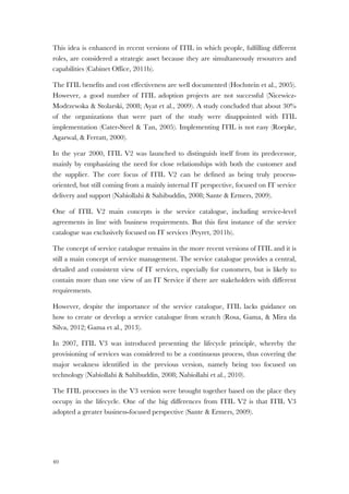 40
This idea is enhanced in recent versions of ITIL in which people, fulfilling different
roles, are considered a strategic asset because they are simultaneously resources and
capabilities (Cabinet Office, 2011b).
The ITIL benefits and cost effectiveness are well documented (Hochstein et al., 2005).
However, a good number of ITIL adoption projects are not successful (Nicewicz-
Modrzewska & Stolarski, 2008; Ayat et al., 2009). A study concluded that about 30%
of the organizations that were part of the study were disappointed with ITIL
implementation (Cater-Steel & Tan, 2005). Implementing ITIL is not easy (Roepke,
Agarwal, & Ferratt, 2000).
In the year 2000, ITIL V2 was launched to distinguish itself from its predecessor,
mainly by emphasizing the need for close relationships with both the customer and
the supplier. The core focus of ITIL V2 can be defined as being truly process-
oriented, but still coming from a mainly internal IT perspective, focused on IT service
delivery and support (Nabiollahi & Sahibuddin, 2008; Sante & Ermers, 2009).
One of ITIL V2 main concepts is the service catalogue, including service-level
agreements in line with business requirements. But this first instance of the service
catalogue was exclusively focused on IT services (Peyret, 2011b).
The concept of service catalogue remains in the more recent versions of ITIL and it is
still a main concept of service management. The service catalogue provides a central,
detailed and consistent view of IT services, especially for customers, but is likely to
contain more than one view of an IT Service if there are stakeholders with different
requirements.
However, despite the importance of the service catalogue, ITIL lacks guidance on
how to create or develop a service catalogue from scratch (Rosa, Gama, & Mira da
Silva, 2012; Gama et al., 2013).
In 2007, ITIL V3 was introduced presenting the lifecycle principle, whereby the
provisioning of services was considered to be a continuous process, thus covering the
major weakness identified in the previous version, namely being too focused on
technology (Nabiollahi & Sahibuddin, 2008; Nabiollahi et al., 2010).
The ITIL processes in the V3 version were brought together based on the place they
occupy in the lifecycle. One of the big differences from ITIL V2 is that ITIL V3
adopted a greater business-focused perspective (Sante & Ermers, 2009).
 