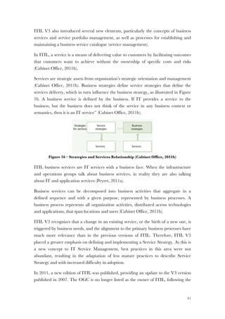 41
ITIL V3 also introduced several new elements, particularly the concepts of business
services and service portfolio management, as well as processes for establishing and
maintaining a business service catalogue (service management).
In ITIL, a service is a means of delivering value to customers by facilitating outcomes
that customers want to achieve without the ownership of specific costs and risks
(Cabinet Office, 2011b).
Services are strategic assets from organization’s strategic orientation and management
(Cabinet Office, 2011b). Business strategies define service strategies that define the
services delivery, which in turn influence the business strategy, as illustrated in Figure
16. A business service is defined by the business. If IT provides a service to the
business, but the business does not think of the service in any business context or
semantics, then it is an IT service” (Cabinet Office, 2011b).
Figure 16 – Strategies and Services Relationship (Cabinet Office, 2011b)
ITIL business services are IT services with a business face. When the infrastructure
and operations groups talk about business services, in reality they are also talking
about IT and application services (Peyret, 2011a).
Business services can be decomposed into business activities that aggregate in a
defined sequence and with a given purpose, represented by business processes. A
business process represents all organization activities, distributed across technologies
and applications, that span locations and users (Cabinet Office, 2011b).
ITIL V3 recognizes that a change in an existing service, or the birth of a new one, is
triggered by business needs, and the alignment to the primary business processes have
much more relevance than in the previous versions of ITIL. Therefore, ITIL V3
placed a greater emphasis on defining and implementing a Service Strategy. As this is
a new concept to IT Service Management, best practices in this area were not
abundant, resulting in the adaptation of less mature practices to describe Service
Strategy and with increased difficulty in adoption.
In 2011, a new edition of ITIL was published, providing an update to the V3 version
published in 2007. The OGC is no longer listed as the owner of ITIL, following the
management. It also makes use of its capabilities in
maintaining software applications to bundle technical
support as part of the core service. By adopting a service-
oriented approach supported by service management
capabilities, the vendor has transformed itself into a
service business. This approach has also been adopted by
internal software engineering groups who have changed
from being cost centres to being profit centres.
For example, the market leader in airline reservation
systems originated from a successful internal computer-
based reservation system of a major airline. Such
transformations require strong capabilities in marketing,
finance, and operations.
4.1.2 Understand the customer
Organizations strive to achieve business objectives using
whatever assets they have at hand, subject to various
constraints. Constraints include costs and risks attributable
to complexity, uncertainty and conflicts in the business
environment. The value-creating potential of the business
depends on the performance of business assets. Assets
must perform well at their full potential. The assets may
the variation in the performance of cu
In a trading system, for example, it is
service to feed the trading system wi
data. To minimize trading losses the d
available without interruption during
as many trading desks necessary with
system in place. An investment bank
pay a premium for a news-feed servic
level of assurance than a service used
The difference translates into greater
4.1.3 Understand the oppor
Customers own and operate configur
create value for their own customers.
means of achieving outcomes that en
value creation. For example, for a len
Focus on customer assets
The performance of customer asset
primary concern of service manage
because without customer assets th
defining the value of a service.
Service
strategies
Services for
strategies
Business
strategies
ServicesServices
Strategies
for services
Figure 4.1 Strategies for servic
strategies
 