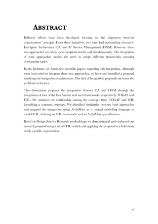 vii
ABSTRACT
Different efforts have been developed focusing on the alignment between
organizations’ concepts. From these initiatives, two have had outstanding relevance:
Enterprise Architecture (EA) and IT Service Management (ITSM). However, these
two approaches are often used complementarily and simultaneously. The integration
of both approaches avoids the need to adopt different frameworks covering
overlapping topics.
In the literature we found few scientific papers regarding this integration. Although
some have tried to integrate these two approaches, we have not identified a proposal
satisfying our integration requirements. The lack of integration proposals increases the
problem’s relevance.
This dissertation proposes the integration between EA and ITSM through the
integration of two of the best known and used frameworks, respectively TOGAF and
ITIL. We analysed the relationship among the concepts from TOGAF and ITIL
identifying a common ontology. We identified similarities between both approaches
and mapped the integration using ArchiMate as a mutual modelling language to
model ITIL, defining an ITIL metamodel and an ArchiMate specialization.
Based on Design Science Research methodology we demonstrated and evaluated our
research proposal using a set of ITIL models and applying the proposal in a field study
inside a public organization.
 