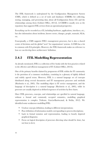 44
The ITIL framework is underpinned by the Configuration Management System
(CMS), which is defined as a set of tools and databases (CMDBs) for collecting,
storing, managing, and presenting data about all Configuration Items (CI) and the
relationships among them (Cabinet Office, 2011d). A CMDB is usually seen as the
repository that supports ITIL services from an operational perspective.
Everything can be recorded as a CI, including hardware, applications, interfaces, etc.,
but also information about incidents, known errors, changes, people, manuals, SLAs,
etc.
Conceptually, a CMS supports ITIL’s management processes, but is also a shared
centre of decisions and the global “as-is” for organizations’ systems. A CMS has a lot
in common with EA principles. However, the ITIL framework makes no reference to
how we can develop these architectures’ definition.
2.4.2 ITIL Modelling Representation
As already mentioned, ITIL is a collection of five books with the best practices related
to the effective and efficient management of IT (Cabinet Office, 2011b).
One of the primary benefits claimed by proponents of ITIL within the IT community
is the provision of a common vocabulary, consisting in a glossary of tightly defined
and widely agreed terms. However, ITIL is a natural language set of concepts
distributed along several documents and IT management processes and methods
(Hochstein et al., 2005). The modelling object is IT service management, and the
language of description is a natural language (Hochstein et al., 2005), while its
processes are usually depicted as defined sequences of activities by flow charts.
Once ITIL processes, concepts, and relationships are specified in natural language,
without a formal and commonly accepted semantics, modelling graphical
representation is complex (Valiente, Garcia-Barriocanal, & Sicilia, 2012). We
identified some weaknesses modelling ITIL:
• Unclear concepts definition, leading to different interpretations;
• Poor definition of information models corresponding to process descriptions;
• Lack in formal notation and representation, leading to loosely depicted
graphical diagrams;
• Focus on logical description of processes directing what should be done, but
not how to do it;
 