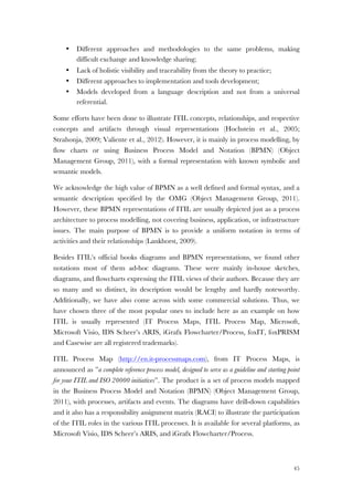 45
• Different approaches and methodologies to the same problems, making
difficult exchange and knowledge sharing;
• Lack of holistic visibility and traceability from the theory to practice;
• Different approaches to implementation and tools development;
• Models developed from a language description and not from a universal
referential.
Some efforts have been done to illustrate ITIL concepts, relationships, and respective
concepts and artifacts through visual representations (Hochstein et al., 2005;
Strahonja, 2009; Valiente et al., 2012). However, it is mainly in process modelling, by
flow charts or using Business Process Model and Notation (BPMN) (Object
Management Group, 2011), with a formal representation with known symbolic and
semantic models.
We acknowledge the high value of BPMN as a well defined and formal syntax, and a
semantic description specified by the OMG (Object Management Group, 2011).
However, these BPMN representations of ITIL are usually depicted just as a process
architecture to process modelling, not covering business, application, or infrastructure
issues. The main purpose of BPMN is to provide a uniform notation in terms of
activities and their relationships (Lankhorst, 2009).
Besides ITIL’s official books diagrams and BPMN representations, we found other
notations most of them ad-hoc diagrams. These were mainly in-house sketches,
diagrams, and flowcharts expressing the ITIL views of their authors. Because they are
so many and so distinct, its description would be lengthy and hardly noteworthy.
Additionally, we have also come across with some commercial solutions. Thus, we
have chosen three of the most popular ones to include here as an example on how
ITIL is usually represented (IT Process Maps, ITIL Process Map, Microsoft,
Microsoft Visio, IDS Scheer’s ARIS, iGrafx Flowcharter/Process, foxIT, foxPRISM
and Casewise are all registered trademarks).
ITIL Process Map (http://en.it-processmaps.com), from IT Process Maps, is
announced as ”a complete reference process model, designed to serve as a guideline and starting point
for your ITIL and ISO 20000 initiatives”. The product is a set of process models mapped
in the Business Process Model and Notation (BPMN) (Object Management Group,
2011), with processes, artifacts and events. The diagrams have drill-down capabilities
and it also has a responsibility assignment matrix (RACI) to illustrate the participation
of the ITIL roles in the various ITIL processes. It is available for several platforms, as
Microsoft Visio, IDS Scheer’s ARIS, and iGrafx Flowcharter/Process.
 