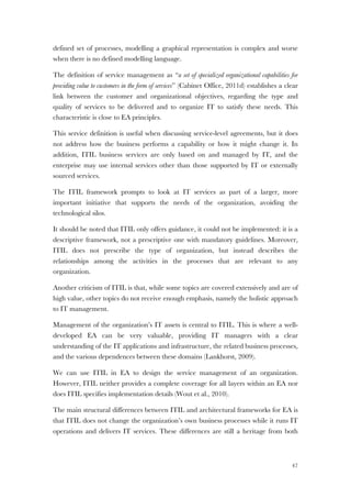 47
defined set of processes, modelling a graphical representation is complex and worse
when there is no defined modelling language.
The definition of service management as “a set of specialized organizational capabilities for
providing value to customers in the form of services” (Cabinet Office, 2011d) establishes a clear
link between the customer and organizational objectives, regarding the type and
quality of services to be delivered and to organize IT to satisfy these needs. This
characteristic is close to EA principles.
This service definition is useful when discussing service-level agreements, but it does
not address how the business performs a capability or how it might change it. In
addition, ITIL business services are only based on and managed by IT, and the
enterprise may use internal services other than those supported by IT or externally
sourced services.
The ITIL framework prompts to look at IT services as part of a larger, more
important initiative that supports the needs of the organization, avoiding the
technological silos.
It should be noted that ITIL only offers guidance, it could not be implemented: it is a
descriptive framework, not a prescriptive one with mandatory guidelines. Moreover,
ITIL does not prescribe the type of organization, but instead describes the
relationships among the activities in the processes that are relevant to any
organization.
Another criticism of ITIL is that, while some topics are covered extensively and are of
high value, other topics do not receive enough emphasis, namely the holistic approach
to IT management.
Management of the organization’s IT assets is central to ITIL. This is where a well-
developed EA can be very valuable, providing IT managers with a clear
understanding of the IT applications and infrastructure, the related business processes,
and the various dependences between these domains (Lankhorst, 2009).
We can use ITIL in EA to design the service management of an organization.
However, ITIL neither provides a complete coverage for all layers within an EA nor
does ITIL specifies implementation details (Wout et al., 2010).
The main structural differences between ITIL and architectural frameworks for EA is
that ITIL does not change the organization’s own business processes while it runs IT
operations and delivers IT services. These differences are still a heritage from both
 