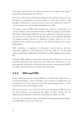 48
frameworks’ earlier versions, when ITIL was just about service delivery, and support,
and architectural frameworks just about EA.
However, it is clear that the development of ITIL has been strongly influenced by the
development of organizations in general, leading to a much closer relation to EA
principles. Furthermore, its scope has grown to areas even outside IT to enable IT
services to keep in line with constantly changing business needs.
The earliest versions of ITIL hardly contained any references to architecture as a
concept, method or framework (Sante & Ermers, 2009). For example, in the book IT
Infrastructure Management (ITIL V2) the word architecture is frequently used, but
only in the sense of a design, and not in the sense that is used in TOGAF. Only ITIL
V3 contains numerous references to architecture concepts, albeit not in a very
unequivocal way, usually found through the role of EA but limited to the service
design domain.
ITIL encapsulates a composition of architectures, namely business, processes,
information, application, and infrastructure. However, ITIL has no structured
analysis methodology underpinning and the drivers for ITIL adoption do not include
EA.
Sometimes ITIL employs an operational integration from bottom-up, in order to
model IT architecture in the business processes. Other times, what began as a top-
down approach from business, is frequently conducted into a disjointed and inflexible
IT solution, disconnected from the strategy of the organization.
2.4.4 SOA and ITIL
Service orientation promotes interoperability by minimizing the requirements for
shared understanding: a service description, and a protocol of collaboration and
negotiation, are the only requirements for shared understanding between a service
provider and a service user (Lankhorst, 2009).
The concept of service has a central role in IT service management. ITIL, based on
the service lifecycle, aims improving the quality of service delivery and the
synchronization of these services with the needs of their users (Bon et al., 2007).
There are a lot of similarities between the ITIL Service Management lifecycle (Figure
19) and the SOA service lifecycle (Figure 20).
 
