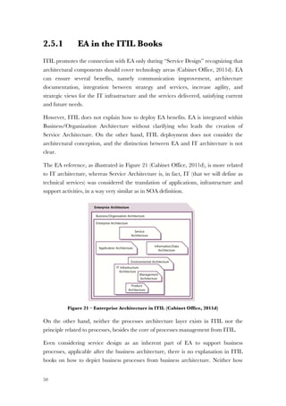 50
2.5.1 EA in the ITIL Books
ITIL promotes the connection with EA only during “Service Design” recognizing that
architectural components should cover technology areas (Cabinet Office, 2011d). EA
can ensure several benefits, namely communication improvement, architecture
documentation, integration between strategy and services, increase agility, and
strategic views for the IT infrastructure and the services delivered, satisfying current
and future needs.
However, ITIL does not explain how to deploy EA benefits. EA is integrated within
Business/Organization Architecture without clarifying who leads the creation of
Service Architecture. On the other hand, ITIL deployment does not consider the
architectural conception, and the distinction between EA and IT architecture is not
clear.
The EA reference, as illustrated in Figure 21 (Cabinet Office, 2011d), is more related
to IT architecture, whereas Service Architecture is, in fact, IT (that we will define as
technical services) was considered the translation of applications, infrastructure and
support activities, in a way very similar as in SOA definition.
Figure 21 – Enterprise Architecture in ITIL (Cabinet Office, 2011d)
On the other hand, neither the processes architecture layer exists in ITIL nor the
principle related to processes, besides the core of processes management from ITIL.
Even considering service design as an inherent part of EA to support business
processes, applicable after the business architecture, there is no explanation in ITIL
books on how to depict business processes from business architecture. Neither how
 