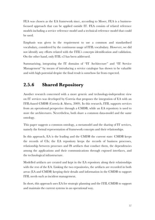57
FEA was chosen as the EA framework since, according to Moser, FEA is a business-
focused approach that can be applied outside IT. FEA consists of related reference
models including a service reference model and a technical reference model that could
be used.
Emphasis was given in the requirement to use a common and standardised
vocabulary, considered by the continuous usage of ITIL vocabulary. However, we did
not identify any efforts related with the ITIL’s concepts identification and validation.
On the other hand, only ITIL v2 has been addressed.
Summarizing, integrating the IT domains of “IT Architecture” and “IT Service
Management” by means of introducing a service catalogue has shown to be valuable
and with high potential despite the final result is somehow far from expected.
2.5.6 Shared Repository
Another research concerned with a more generic and technology-independent view
on IT services was developed by Correia that proposes the integration of EA with an
ITIL-based CMDB (Correia & Abreu, 2009). In this research, ITIL supports services
from an operational perspective through a CMDB, while an EA repository is used to
store the architectures. Nevertheless, both share a common data-model and the same
ontology.
This paper suggests a common ontology, a metamodel and the sharing of IT services,
namely the formal representation of framework concepts and their relationships.
In this approach, EA is the leading and the CMDB the current state: CMDB keeps
the records of CIs; the EA repository keeps the records of business processes,
relationship between processes and IS artifacts that conduct them, the dependencies
among the applications and their communications through exposed interfaces, and
the technological infrastructure.
Modelled artifacts are created and kept in the EA repository along their relationships
with the rest of the EA. Linking the two repositories, the artifacts are recorded in both
areas (EA and CMDB) keeping their details and information in the CMDB to support
ITIL needs such as incident management.
In short, this approach uses EA for strategic planning and the ITIL CMDB to support
and maintain the current systems in an operational way.
 