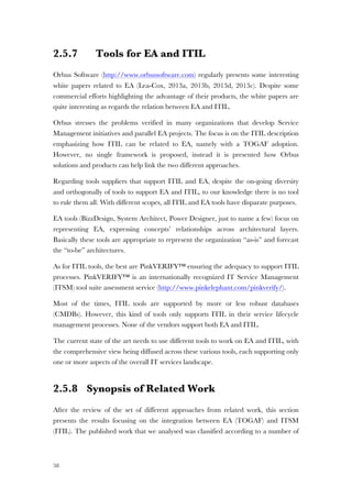 58
2.5.7 Tools for EA and ITIL
Orbus Software (http://www.orbussoftware.com) regularly presents some interesting
white papers related to EA (Lea-Cox, 2013a, 2013b, 2013d, 2013c). Despite some
commercial efforts highlighting the advantage of their products, the white papers are
quite interesting as regards the relation between EA and ITIL.
Orbus stresses the problems verified in many organizations that develop Service
Management initiatives and parallel EA projects. The focus is on the ITIL description
emphasizing how ITIL can be related to EA, namely with a TOGAF adoption.
However, no single framework is proposed, instead it is presented how Orbus
solutions and products can help link the two different approaches.
Regarding tools suppliers that support ITIL and EA, despite the on-going diversity
and orthogonally of tools to support EA and ITIL, to our knowledge there is no tool
to rule them all. With different scopes, all ITIL and EA tools have disparate purposes.
EA tools (BizzDesign, System Architect, Power Designer, just to name a few) focus on
representing EA, expressing concepts’ relationships across architectural layers.
Basically these tools are appropriate to represent the organization “as-is” and forecast
the “to-be” architectures.
As for ITIL tools, the best are PinkVERIFY™ ensuring the adequacy to support ITIL
processes. PinkVERIFY™ is an internationally recognized IT Service Management
(ITSM) tool suite assessment service (http://www.pinkelephant.com/pinkverify/).
Most of the times, ITIL tools are supported by more or less robust databases
(CMDBs). However, this kind of tools only supports ITIL in their service lifecycle
management processes. None of the vendors support both EA and ITIL.
The current state of the art needs to use different tools to work on EA and ITIL, with
the comprehensive view being diffused across these various tools, each supporting only
one or more aspects of the overall IT services landscape.
2.5.8 Synopsis of Related Work
After the review of the set of different approaches from related work, this section
presents the results focusing on the integration between EA (TOGAF) and ITSM
(ITIL). The published work that we analysed was classified according to a number of
 