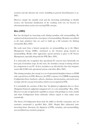 61
scenarios and also discusses the service modelling in general (Garschhammer et al.,
2001).
However, despite the valuable work and the interesting methodology to identify
services, the functional classification of the resulting work was too focused on
telecommunications services not covering ITIL concepts.
Betz (2003)
Betz has developed an interesting work relating metadata with metamodelling. He
analysed and demonstrated the convergence of metamodelling. Metadata was defined
as the basic primitives that are used to build up a full semantics for defining
metamodels (Betz, 2003).
His work starts from a historic perspective on metamodelling up to the Object
Management Group (OMG), mentioned as the foremost group focused on
metamodelling. Besides other approaches special attention is given to IT Service
Management, especially along with the ITIL (Betz, 2003).
It is noteworthy the recognition that operational IT concerns have historically not
been part of metadata scope. In this sense, the metadata concept is missing relevant
key components to run IT. At best, metadata is an after-the-fact data that integrates
sources like CASE tools, operational systems, and others (Betz, 2003).
This missing metadata also emerge in a set of operational disciplines known as ITSM
with a special focus in ITIL. However, the ITIL’s existence of a CMDB encapsulating
Configuration Items (hardware, software, databases, documentation, and much more)
overlaps with the concept of metadata, which is not recognized in ITIL.
It is remarkable the assertion of Betz that “the definition of configuration items in a Service
Management Framework configuration management tool is in a sense metamodelling” (Betz, 2003).
However it is also recognized the capability to anyone with privileges to create, classify
and relate Configuration Items arbitrarily without regard to what makes sense
semantically.
The theory of Configuration Items lacks the ability to describe constraints, once no
normative metamodel is specified (Betz, 2003). Despite Betz elaborated some
interesting future directions, for alignment of ITIL, metadata, and metamodelling,
was not defined any conclusive proposal.
 