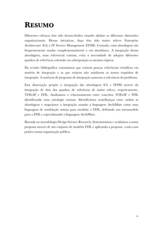 ix
RESUMO
Diferentes esforços têm sido desenvolvidos visando alinhar as diferentes dimensões
organizacionais. Dessas iniciativas, duas têm tido maior relevo: Enterprise
Architecture (EA) e IT Service Management (ITSM). Contudo, estas abordagens são
frequentemente usadas complementarmente e em simultâneo. A integração destas
abordagens, num referencial comum, evita a necessidade de adoptar diferentes
quadros de referência cobrindo em sobreposição os mesmos tópicos.
Da revisão bibliográfica constatámos que existem poucas referências científicas em
matéria de integração e as que existem não satisfazem os nossos requisitos de
integração. A ausência de propostas de integração aumenta a relevância do problema.
Esta dissertação propõe a integração das abordagens EA e ITSM através da
integração de dois dos quadros de referência de maior relevo, respetivamente,
TOGAF e ITIL. Analisámos o relacionamento entre conceitos TOGAF e ITIL
identificando uma ontologia comum. Identificámos semelhanças entre ambas as
abordagens e mapeámos a integração usando a linguagem ArchiMate como uma
linguagem de modelação mútua para modelar o ITIL, definindo um metamodelo
para o ITIL e especializando a linguagem ArchiMate.
Baseada na metodologia Design Science Research, demonstrámos e avaliámos a nossa
proposta através de um conjunto de modelos ITIL e aplicando a proposta como caso
prático numa organização pública.
 