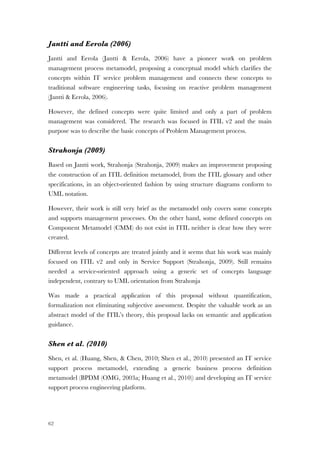 62
Jantti and Eerola (2006)
Jantti and Eerola (Jantti & Eerola, 2006) have a pioneer work on problem
management process metamodel, proposing a conceptual model which clarifies the
concepts within IT service problem management and connects these concepts to
traditional software engineering tasks, focusing on reactive problem management
(Jantti & Eerola, 2006).
However, the defined concepts were quite limited and only a part of problem
management was considered. The research was focused in ITIL v2 and the main
purpose was to describe the basic concepts of Problem Management process.
Strahonja (2009)
Based on Jantti work, Strahonja (Strahonja, 2009) makes an improvement proposing
the construction of an ITIL definition metamodel, from the ITIL glossary and other
specifications, in an object-oriented fashion by using structure diagrams conform to
UML notation.
However, their work is still very brief as the metamodel only covers some concepts
and supports management processes. On the other hand, some defined concepts on
Component Metamodel (CMM) do not exist in ITIL neither is clear how they were
created.
Different levels of concepts are treated jointly and it seems that his work was mainly
focused on ITIL v2 and only in Service Support (Strahonja, 2009). Still remains
needed a service-oriented approach using a generic set of concepts language
independent, contrary to UML orientation from Strahonja
Was made a practical application of this proposal without quantification,
formalization not eliminating subjective assessment. Despite the valuable work as an
abstract model of the ITIL’s theory, this proposal lacks on semantic and application
guidance.
Shen et al. (2010)
Shen, et al. (Huang, Shen, & Chen, 2010; Shen et al., 2010) presented an IT service
support process metamodel, extending a generic business process definition
metamodel (BPDM (OMG, 2003a; Huang et al., 2010)) and developing an IT service
support process engineering platform.
 
