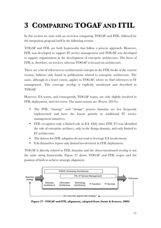 67
3 COMPARING TOGAF AND ITIL
In this section we start with an overview comparing TOGAF and ITIL, followed by
the integration proposal itself in the following section.
TOGAF and ITIL are both frameworks that follow a process approach. However,
ITIL was developed to support IT service management and TOGAF was developed
to support organizations in the development of enterprise architecture. The focus of
ITIL is, therefore, on services, whereas TOGAF is focused on architecture.
There are a lot of references to architectural concepts in the ITIL books of the current
version, hitherto only found in publications related to enterprise architecture. The
same, although in a lesser extent, applies to TOGAF, where we find references to IT
management. This coverage overlap is explicitly mentioned and described in
TOGAF.
However, EA teams, and consequently TOGAF teams, are only slightly involved in
ITIL deployment, and vice-versa. The main reasons are (Peyret, 2011b):
• The ITIL “strategy” and “design” process domains are less frequently
implemented and have the lowest priority in traditional IT service
management initiatives;
• ITIL recognizes only a limited role in EA. Only since ITIL V3 was identified
the role of enterprise architect, only in the design domain, and only limited to
IT architecture;
• The drivers for ITIL adoption do not tend to leverage EA involvement;
• EAs themselves report only limited involvement in ITIL deployment.
TOGAF is directly related to ITIL domains and the above-mentioned overlap is not
the same along frameworks. Figure 27 shows TOGAF and ITIL scopes and the
position of both to achieve strategic alignment.
Figure 27 –TOGAF and ITIL alignment, adapted from (Sante & Ermers, 2009)
TOGAF (Enterprise Architecture)
ITIL (IT Service Management)
Business
Architecture
Information
Architecture
Technology
Architecture
IT Solutions IT Services
Business
strategy
Outcomes
Are outcomes aligned with strategy?
 