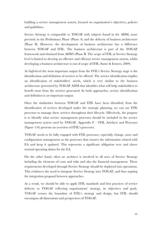 69
building a service management system, focused on organization’s objectives, policies
and guidelines.
Service Strategy is comparable to TOGAF with subjects found in the ADM, more
precisely in the Preliminary Phase (Phase A) and the delivery of business architecture
(Phase B). However, the development of business architecture has a difference
between TOGAF and ITIL. The business architecture is part of the TOGAF
framework and obtained from ADM’s Phase B. The scope of ITIL at Service Strategy
level is limited to develop an effective and efficient service management system, whilst
developing a business architecture is out of scope of ITIL (Sante & Ermers, 2009).
At high-level the most important output from the ITIL’s Service Strategy stage is the
identification and definition of services to be offered. The service identification implies
an identification of stakeholders’ needs, which is very similar to the business
architecture generated by TOGAF ADM that identifies what will help stakeholders to
benefit most from the services generated. In both approaches, service identification
and definition is an important output.
Once the similarities between TOGAF and ITIL have been identified, from the
identification of services developed under the strategic planning, we can use ITIL
processes to manage these services throughout their lifecycle. Effectively, the purpose
is to identify what service management processes should be included in the service
management system used by TOGAF. Appendix F – ITIL Artefacts and Processes
(Figure 116) presents an overview of ITIL’s processes.
TOGAF needs to be fully engaged with ITIL processes, especially change, asset and
configuration management as the processes that ensures the information related with
EA and keep it updated. This represents a significant obligation over and above
normal operating duties for the EA.
On the other hand, often an architect is involved in all area of Service Strategy
including the elements of costs and risks and also the financial management. These
requirements developed through Service Strategy should be deployed into operations.
This reinforces the need to integrate Service Strategy into TOGAF, and thus arguing
the integration proposal between approaches.
As a result, we should be able to apply ITIL standards and best practices of service
delivery to TOGAF reflecting organizations’ strategy, its objectives and goals.
TOGAF crosses the boundary of ITIL’s strategy and design, but ITIL should
encompass all dimensions and perspectives of TOGAF.
 