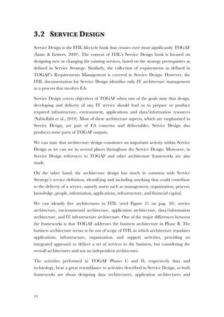 70
3.2 SERVICE DESIGN
Service Design is the ITIL lifecycle book that crosses over most significantly TOGAF
(Sante & Ermers, 2009). The content of ITIL’s Service Design book is focused on
designing new or changing the existing services, based on the strategy prerequisites as
defined in Service Strategy. Similarly, the collection of requirements as defined in
TOGAF’s Requirements Management is covered in Service Design. However, the
ITIL documentation for Service Design identifies only IT architecture management
as a process that involves EA.
Service Design covers objectives of TOGAF when one of the goals state that design,
developing and delivery of any IT service should lead us to prepare or produce
required infrastructure, environment, applications and data/information resources
(Nabiollahi et al., 2010). Most of these architecture aspects, which are emphasized in
Service Design, are part of EA concerns and deliverables. Service Design also
produces some parts of TOGAF outputs.
We can state that architecture design constitutes an important activity within Service
Design as we can see in several places throughout the Service Design. Moreover, in
Service Design references to TOGAF and other architecture frameworks are also
made.
On the other hand, the architecture design has much in common with Service
Strategy’s service definition, identifying and including anything that could contribute
to the delivery of a service, namely assets such as management, organization, process,
knowledge, people, information, applications, infrastructure, and financial capital.
We can identify five architectures in ITIL (seed Figure 21 on pag. 50): service
architecture, environmental architecture, application architecture, data/information
architecture, and IT infrastructure architecture. One of the major differences between
the frameworks is that TOGAF addresses the business architecture in Phase B. The
business architecture seems to be out of scope of ITIL in which architecture translates
applications, infrastructure, organization, and support activities, providing an
integrated approach to deliver a set of services to the business, but considering the
overall architectures and not an independent architecture.
The activities performed in TOGAF Phases C and D, respectively data and
technology, bear a great resemblance to activities described in Service Design, as both
frameworks are about designing data architectures, application architectures and
 