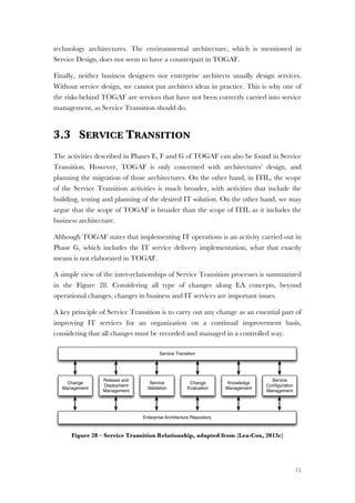 71
technology architectures. The environmental architecture, which is mentioned in
Service Design, does not seem to have a counterpart in TOGAF.
Finally, neither business designers nor enterprise architects usually design services.
Without service design, we cannot put architect ideas in practice. This is why one of
the risks behind TOGAF are services that have not been correctly carried into service
management, as Service Transition should do.
3.3 SERVICE TRANSITION
The activities described in Phases E, F and G of TOGAF can also be found in Service
Transition. However, TOGAF is only concerned with architectures’ design, and
planning the migration of those architectures. On the other hand, in ITIL, the scope
of the Service Transition activities is much broader, with activities that include the
building, testing and planning of the desired IT solution. On the other hand, we may
argue that the scope of TOGAF is broader than the scope of ITIL as it includes the
business architecture.
Although TOGAF states that implementing IT operations is an activity carried out in
Phase G, which includes the IT service delivery implementation, what that exactly
means is not elaborated in TOGAF.
A simple view of the inter-relationships of Service Transition processes is summarized
in the Figure 28. Considering all type of changes along EA concepts, beyond
operational changes, changes in business and IT services are important issues.
A key principle of Service Transition is to carry out any change as an essential part of
improving IT services for an organization on a continual improvement basis,
considering that all changes must be recorded and managed in a controlled way.
Figure 28 – Service Transition Relationship, adapted from (Lea-Cox, 2013c)
Service Transition
Change
Management
Release and
Deployment
Management
Service
Validation
Change
Evaluation
Knowledge
Management
Enterprise Architecture Repository
Service
Conﬁguration
Management
 