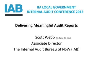 IIA LOCAL GOVERNMENT
INTERNAL AUDIT CONFERENCE 2013
Delivering Meaningful Audit Reports
Scott Webb CPA CMIIA CIA CRMA
Associate Director
The Internal Audit Bureau of NSW (IAB)
 