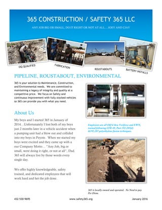 432-530-9695 www.safety365.org January 2016
PIPELINE, ROUSTABOUT, ENVIRONMENTAL
365 is your solution to Maintenance, Construction,
and Environmental needs. We are committed to
maintaining a legacy of integrity and quality at a
competitive price. We focus on Safety and
continuous improvement with fully stocked vehicles
so 365 can provide you with what you need.
About Us
My boys and I started 365 in January of
2014…Unfortunately I lost both of my boys
just 2 months later in a vehicle accident when
a pumping unit had a blow out and collided
into my boys in Peyote. When we started my
boys were excited and they came up with a
our Company Motto… ”Any Job, big or
small, were doing it right, or not at all”, Dad.
365 will always live by those words every
single day.
We offer highly knowledgeable, safety
trained, and dedicated employees that will
work hard and het the job done.
Employees are all OQ’d thru Veriforce and EWN,
trained following CFR 49, Part 192.285(d)
&192.287 polyethylene fusion techniques.
365 is locally owned and operated. No Need to pay
Per Diem.
365 CONSTRUCTION / SAFETY 365 LLC
ANY JOB BIG OR SMALL, DO IT RIGHT OR NOT AT ALL….JOEY AND CJAY
ROUSTABOUTS
 