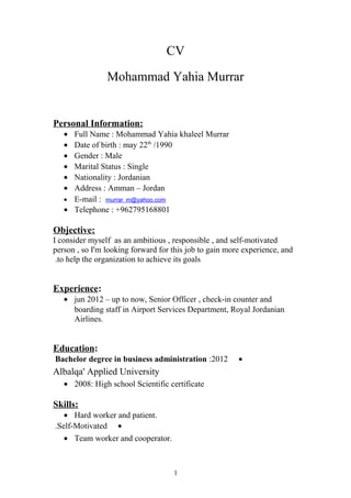 CV
Mohammad Yahia Murrar
Personal Information:
• Full Name : Mohammad Yahia khaleel Murrar
• Date of birth : may 22th
/1990
• Gender : Male
• Marital Status : Single
• Nationality : Jordanian
• Address : Amman – Jordan
• E-mail : murrar_m@yahoo.com
• Telephone : +962795168801
Objective:
I consider myself as an ambitious , responsible , and self-motivated
person , so I'm looking forward for this job to gain more experience, and
to help the organization to achieve its goals.
Experience:
• jun 2012 – up to now, Senior Officer , check-in counter and
boarding staff in Airport Services Department, Royal Jordanian
Airlines.
Education:
•2012:Bachelor degree in business administration
Albalqa' Applied University
• 2008: High school Scientific certificate
Skills:
• Hard worker and patient.
•Self-Motivated.
• Team worker and cooperator.
1
 