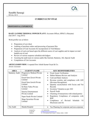 Surabhi Saraogi
B.Com, ACA
CURRICULUM VITAE
PROFESSIONAL EXPERIENCE
RAJIV GANDHI THERMAL POWER PLANT: Accounts Officer, HPGCL (Haryana)
(Jan 2015 - Aug 2015)
Work profile was as below:
• Preparation of cost sheet
• Auditing of purchase orders and processing of payment files
• Preparation of Coal Accounts for incorporation in Trial Balance
• Analysis of coal cost based upon the different source of coal supplies and its impact on total
landed cost of coal
• Review of various suspense schedules/sub-ledgers
• Assisting the audit team in various audits like Internal, Statutory, AG, Special Audit
• Compilation of Unit Accounts
ARTICLESHIP FIRM: A reputed firm Ashok Kumar Goyal & Co.
Article Assistant
AREA CLIENT’S NAME KEY RESPONISBILITIES
Statutory Audit Progressive Medical Private
Limited
Goyal Sons Zaveri Private
Limited
Goyal Sons Jewels Private
Limited
Sri Ram Tubes Private
Limited
Suncity Entertainment
Private Limited
Super Seeds Private Limited
Mago Securities Private
Limited
• Fixed Assets Verification
• Debtor Balance Review and Analysis
• Cash and Bank Analysis
• Revenue scrutiny and compliance with AS9
(Revenue Recognition)
• Quantity reconciliation with Excise and Vat
Records
• Inventory Valuation as per AS2
• Payroll Audit
• Checking of transactions with related parties
• Regulatory Compliance of companies with
ROC
• Compliance of Revised Schedule VI
Disclosure and AS.
Tax Audit Sharda Hospital • Tax Planning for corporate and non-corporate
Contact No.: +91 7049658302
E mail ID: surabhisaraogi1911@gmail.com
Address: E- 1/59, Second Floor, Sector 7, Rohini, Delhi- 110085
 