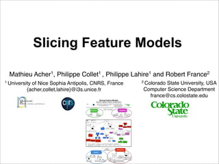 Slicing Feature Models

  Mathieu Acher1, Philippe Collet1 , Philippe Lahire1 and Robert France2
1 University                                                                                                                                                                                                                                         2 Colorado
                                                                                                                                                                                                                                                              State University, USA
            of Nice Sophia Antipolis, CNRS, France
          {acher,collet,lahire}@i3s.unice.fr                                                                                                                                                                                                         Computer Science Department
                                                                                                                                                                                                                                                       france@cs.colostate.edu
                                                                                           Slicing Feature Models
                                                                              Semantics, Algorithm, Support, and Applications
                                                                                 Mathieu Acher1, Philippe Collet1 , Philippe Lahire1 and Robert France2
                                                                              1 University                                                                       2 Colorado State University, USA
                                                                                             of Nice Sophia Antipolis, CNRS, France
                                                                                           {acher,collet,lahire}@i3s.unice.fr                                      Computer Science Department
                                                                                                                                                                     france@cs.colostate.edu



                                                                                                                 ASE'11 short paper
                                                       Semantics                                                                                                                                Algorithm

                                               Hierarchy                         Set of                                                                            Support for                                        Semantics-aware
                                                                              conﬁgurations                                                                        Constraints                                          Technique
                                                                                                                                                                                            Root Support




                                          Or                  Mandatory
                                                                                                                      Slicing
                                           Xor                 Optional

                                                                                                                                                                                                                     Technique

                                        Future Work                                                                                     Motivation
                                                                                                                                                                                                Reasoning
                                                                                                                                                                                              about two kinds
                                                                                                                                                                                                of variability     Reconciling     Updating and
                                                            Paper                                                                                                                                                Feature Models   Extracting Views

                                                                                                                            Large and                Multiple, Inter-
                                                                                                      Support              Complex FMs                related FMs                               Algorithm



                                                                                                                                                                                                                                  Propositional
                                      Demonstration         Long      Short
                                                                                                                                                                                                                                     Logics
                                                                                                                                             Support for
                                                                                                                                             Constraints                Corrective
                                                                                                                                                                        Capabilities                                      Semantics-aware
                                                                              Automation           Language
                                                                                                                                                                                                            Syntactical     Technique
                                                                                                                      Environment                                                      Root Support         Technique
                                               Case Study




                                                                           BDD          SAT                   Standalone     Eclipse           Editors
                                                                                                                                                                                                  Semantics

                                  Video Surveillance
                                  Processing Chains     Medical Imaging    Reverse Engineering                                         Graphical                Textual
                                                          Workﬂows         Software Architecture                                        Editor                   Editor
                                                                                                                                                                                              Hierarchy             Set of
                                                                                                                                                                                                                 conﬁgurations

                                       (Algorithm <-> Semantics) ^ (Algorithm <-> CorrectiveCapabilities) ^ (Algorithm <-> RootSupport)
                                       ^ (CorrectiveCapabilities -> SupportForConstraints) ^ (CorrectiveCapabilities -> SemanticsAware)
                                       ^ (SetOfConfigurations <-> SemanticsAware) ^ (SemanticsAware -> Automation) ^ (Language -> TextualEditor)
                                       ^ (TextualEditor -> Eclipse) ^ Language




                                                                                                                    ASE'11
                                                                                                                 demonstration                                                    Applications
                                                                    Support
                                                                                                                                                                                                                          Technique
                                                                                                                                                             Case Study

                                                              Language                                                                                                                        Reasoning
                                      Automation                                   Environment                                                                                              about two kinds
                                                                                                                                                                                                                     Reconciling       Updating
                                                                                                                                                                                              of variability
                                                                                                                                          Video                                                                       Feature             and
                                                                                                                                       Surveillance                                                                   Models           Extracting
                                                                                                                                       Processing                                                                                       Views
                                                                                                              Textual                    Chains                  Medical
                                                                          Standalone       Eclipse                                                                                     Reverse Engineering
                                    BDD           SAT                                                          Editor                                            Imaging
                                                                                                                                                                                       Software Architecture
                                                                                                                                                                Workﬂows
 