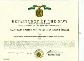 DEPARTMENT OF THE NAVYTHIS IS TO CERTIF'Y THAT
THE SECRETARY OF THE NAVY HAS AWARDED THE
NAVY AND MARINE CORPS ACHIEVEMENT MEDAL
TO
HULL TECHNICIAN SECOND CLASS (SURFACE WARFARE) JAMES R. PRUGGER, UNITED STATES NAVY
FOR
PROFESSIONAL ACHIEVEMENT WHILE SERVING AS REPAIR DEPARTMENT MECHANIC AT TRIDENT REFIT FACILITY, KINGS BAY, FROM JULY 2007 TO JULY 2010. PETTY OFFICER PRUGGER
CONSISTENTLY PERFORMED HIS DEMANDING DUTIES IN AN EXEMPLARY AND HIGHLY PROFESSIONAL MANNER. HIS OUTSTANDING TECHNICAL ABILITIES WERE INSTRUMENTAL TO REPLACING
OVER 500 FEET OF CHIME RUBBER AND OVER 300 ZINC ANODES DURING THE OVERHAUL OF TWO YARD CRAFT BARGES, AND RESULTED IN A SAVINGS OF OVER 25,000 DOLLARS IN
CONTRACTOR COSTS. AS DRY DOCK SYSTEMS EXPERT, HE WAS ESSENTIAL IN CORRECTING OVER 150 SAFETY DISCREPANCIES DURING PREPARATIONS FOR THE 2010 NAVAL SEA SYSTEMS
COMMAND INTERIM INSPECTION AND WAS A KEY FACTOR IN THE COMMAND RECEIVING A GRADE OF OUTSTANDING FOR DRY DOCK FACILITY OPERATIONS. IN ADDITION, HIS OUTSTANDING
PERFORMANCE AS PUMP STATION SUPERVISOR WAS VITAL TO THE COMMAND'S SUCCESSFUL AND SAFE EXECUTION OF 14 DOCKING EVOLUTIONS FOR TRIDENT SUBMARINES AND FOUR
DOCKING EVOLUTIONS FOR THE STEEL AND CONCRETE CAISSONS. PETTY OFFICER PRUGGER'S MANAGERIAL ABILITY, PERSONAL INITIATIVE, AND UNSWERVING DEVOTION TO DUTY REFLECTED
CREDIT UPON HIMSELF AND WERE IN KEEPING WITH THE HIGHEST TRADITIONS OF THE UNITED STATES NAVAL SERVICE.
GIVEN THIS
NAVSO 1650112 (REV. 7 - 99)
S IN 0104- LF-982- 3000
15TH DAY OF
July 2010 FOR THE 8ECRBTARV OP THE NAVY
R. E. VERBEKE, CAPT, USN
COMMANDING OFFICER
 