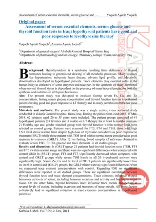 Assessment of serum essential elements, serum glucose and …. Yaqoob Ayoob Yaqoob
Karbala J. Med. Vol.7, No.2, Dec, 2014
Original paper
Assessment of serum essential elements, serum glucose and
thyroid function tests in Iraqi hypothyroid patients have good and
poor responses to levothyroxine therapy
Yaqoob Ayoob Yaqoob1
, Ausama Ayoob Jaccob2*
1
Department of general surgery/ Al-shefa General Hospital/ Basra/ Iraq
2
Department of pharmacology and toxicology/ Pharmacy collage / Basra university/ Iraq
Abstract
ackground: Hypothyroidism is a syndrome resulting from deficiency of thyroid
hormones leading to generalized slowing of all metabolic processes. Many diseases
like hypertension, ischaemic heart disease, adverse lipid profile, and Metabolic
abnormalities developed in hypothyroid patients. Trace elements play essential roles in the
human body as cofactors of some enzymes and take part in the synthesis of many hormones
where normal thyroid status is dependent on the presence of many trace elements for both the
synthesis and metabolism of thyroid hormones.
Aim: The present study was designed to evaluate fasting serum Fe, Cu, and Zn
concentrations, fasting serum glucose concentration and thyroid function tests in hypothyroid
patients having good and poor response to LT therapy and to study correlations between these
parameters.
Materials and methods: The present study was a single center, cross sectional study
conducted in alshefa General hospital, basra, Iraq. During the period from June,2013 to Mar,
2014. 62 subjects aged 20 to 55 years were included. The patient groups consisted of 41
hypothyroid patients (38 females and 3 males) on LT therapy for at least 6 months duration.
21 Healthy age and gender matched group with thyroid function within normal limit were
selected as control group. Patients were screened for FT3, FT4 and TSH, those with high
TSH level above normal limit despite high dose of thyroxine considered as poor response to
treatment (PRLT) while those patient with TSH level within normal range considered as good
response to treatment (GRLT). After 12 hrs fasting, blood samples (5 ml) were obtained to
evaluate serum TSH, T3, T4, glucose and trace elements in all studies groups.
Results and discussion: In (GRLT)group 21 patients had thyroid function tests (TSH, FT4
and FT3) within normal range and there were no significant differences when compared with
control while in (PRLT) group, FT4 and FT3 significantly decreased when compared with
control and GRLT groups while serum TSH levels in all 20 hypothyroid patients were
significantly high. Serum Zn, Cu and Fe level of PRLT patients are significantly lower than
its level in control and (GRLP) groups, In (GRLP) there were no significant differences when
we compared trace element concentrations with control. Regarding FSG no significant
differences were reported in all studied groups. There are significant correlation between
thyroid function tests and trace element concentrations. Trace elements influence thyroid
hormones at levels of action, including hormone secretion and activity and binding to target
tissue. On the other hand, thyroid hormones itself influence trace metals metabolism at
several levels of action, including excretion and transport of trace metals. All these factors
collectively lead to significant reduction in trace elements concentrations in hypothyroid
patients c
B
*For Correspondence: E-Mail ausamaphdjaccob@yahoo.com
 