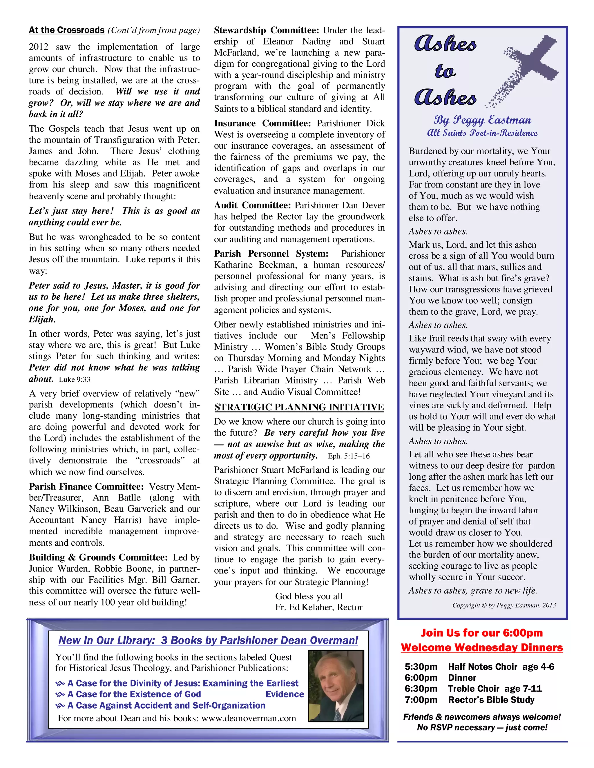By Peggy Eastman
All Saints Poet-in-Residence
Burdened by our mortality, we Your
unworthy creatures kneel before You,
Lord, offering up our unruly hearts.
Far from constant are they in love
of You, much as we would wish
them to be. But we have nothing
else to offer.
Ashes to ashes.
Mark us, Lord, and let this ashen
cross be a sign of all You would burn
out of us, all that mars, sullies and
stains. What is ash but fire’s grave?
How our transgressions have grieved
You we know too well; consign
them to the grave, Lord, we pray.
Ashes to ashes.
Like frail reeds that sway with every
wayward wind, we have not stood
firmly before You; we beg Your
gracious clemency. We have not
been good and faithful servants; we
have neglected Your vineyard and its
vines are sickly and deformed. Help
us hold to Your will and ever do what
will be pleasing in Your sight.
Ashes to ashes.
Let all who see these ashes bear
witness to our deep desire for pardon
long after the ashen mark has left our
faces. Let us remember how we
knelt in penitence before You,
longing to begin the inward labor
of prayer and denial of self that
would draw us closer to You.
Let us remember how we shouldered
the burden of our mortality anew,
seeking courage to live as people
wholly secure in Your succor.
Ashes to ashes, grave to new life.
Copyright © by Peggy Eastman, 2013
Join Us for our 6:00pm
Welcome Wednesday Dinners
5:30pm Half Notes Choir age 4-6
6:00pm Dinner
6:30pm Treble Choir age 7-11
7:00pm Rector’s Bible Study
Friends & newcomers always welcome!
No RSVP necessary — just come!
At the Crossroads (Cont’d from front page)
2012 saw the implementation of large
amounts of infrastructure to enable us to
grow our church. Now that the infrastruc-
ture is being installed, we are at the cross-
roads of decision. Will we use it and
grow? Or, will we stay where we are and
bask in it all?
The Gospels teach that Jesus went up on
the mountain of Transfiguration with Peter,
James and John. There Jesus’ clothing
became dazzling white as He met and
spoke with Moses and Elijah. Peter awoke
from his sleep and saw this magnificent
heavenly scene and probably thought:
Let’s just stay here! This is as good as
anything could ever be.
But he was wrongheaded to be so content
in his setting when so many others needed
Jesus off the mountain. Luke reports it this
way:
Peter said to Jesus, Master, it is good for
us to be here! Let us make three shelters,
one for you, one for Moses, and one for
Elijah.
In other words, Peter was saying, let’s just
stay where we are, this is great! But Luke
stings Peter for such thinking and writes:
Peter did not know what he was talking
about. Luke 9:33
A very brief overview of relatively “new”
parish developments (which doesn’t in-
clude many long-standing ministries that
are doing powerful and devoted work for
the Lord) includes the establishment of the
following ministries which, in part, collec-
tively demonstrate the “crossroads” at
which we now find ourselves.
Parish Finance Committee: Vestry Mem-
ber/Treasurer, Ann Batlle (along with
Nancy Wilkinson, Beau Garverick and our
Accountant Nancy Harris) have imple-
mented incredible management improve-
ments and controls.
Building & Grounds Committee: Led by
Junior Warden, Robbie Boone, in partner-
ship with our Facilities Mgr. Bill Garner,
this committee will oversee the future well-
ness of our nearly 100 year old building!
Stewardship Committee: Under the lead-
ership of Eleanor Nading and Stuart
McFarland, we’re launching a new para-
digm for congregational giving to the Lord
with a year-round discipleship and ministry
program with the goal of permanently
transforming our culture of giving at All
Saints to a biblical standard and identity.
Insurance Committee: Parishioner Dick
West is overseeing a complete inventory of
our insurance coverages, an assessment of
the fairness of the premiums we pay, the
identification of gaps and overlaps in our
coverages, and a system for ongoing
evaluation and insurance management.
Audit Committee: Parishioner Dan Dever
has helped the Rector lay the groundwork
for outstanding methods and procedures in
our auditing and management operations.
Parish Personnel System: Parishioner
Katharine Beckman, a human resources/
personnel professional for many years, is
advising and directing our effort to estab-
lish proper and professional personnel man-
agement policies and systems.
Other newly established ministries and ini-
tiatives include our Men’s Fellowship
Ministry … Women’s Bible Study Groups
on Thursday Morning and Monday Nights
… Parish Wide Prayer Chain Network …
Parish Librarian Ministry … Parish Web
Site … and Audio Visual Committee!
STRATEGIC PLANNING INITIATIVE
Do we know where our church is going into
the future? Be very careful how you live
— not as unwise but as wise, making the
most of every opportunity. Eph. 5:15–16
Parishioner Stuart McFarland is leading our
Strategic Planning Committee. The goal is
to discern and envision, through prayer and
scripture, where our Lord is leading our
parish and then to do in obedience what He
directs us to do. Wise and godly planning
and strategy are necessary to reach such
vision and goals. This committee will con-
tinue to engage the parish to gain every-
one’s input and thinking. We encourage
your prayers for our Strategic Planning!
God bless you all
Fr. Ed Kelaher, Rector
New In Our Library: 3 Books by Parishioner Dean Overman!
You’ll find the following books in the sections labeled Quest
for Historical Jesus Theology, and Parishioner Publications:
A Case for the Divinity of Jesus: Examining the Earliest
A Case for the Existence of God Evidence
A Case Against Accident and Self-Organization
For more about Dean and his books: www.deanoverman.com
 