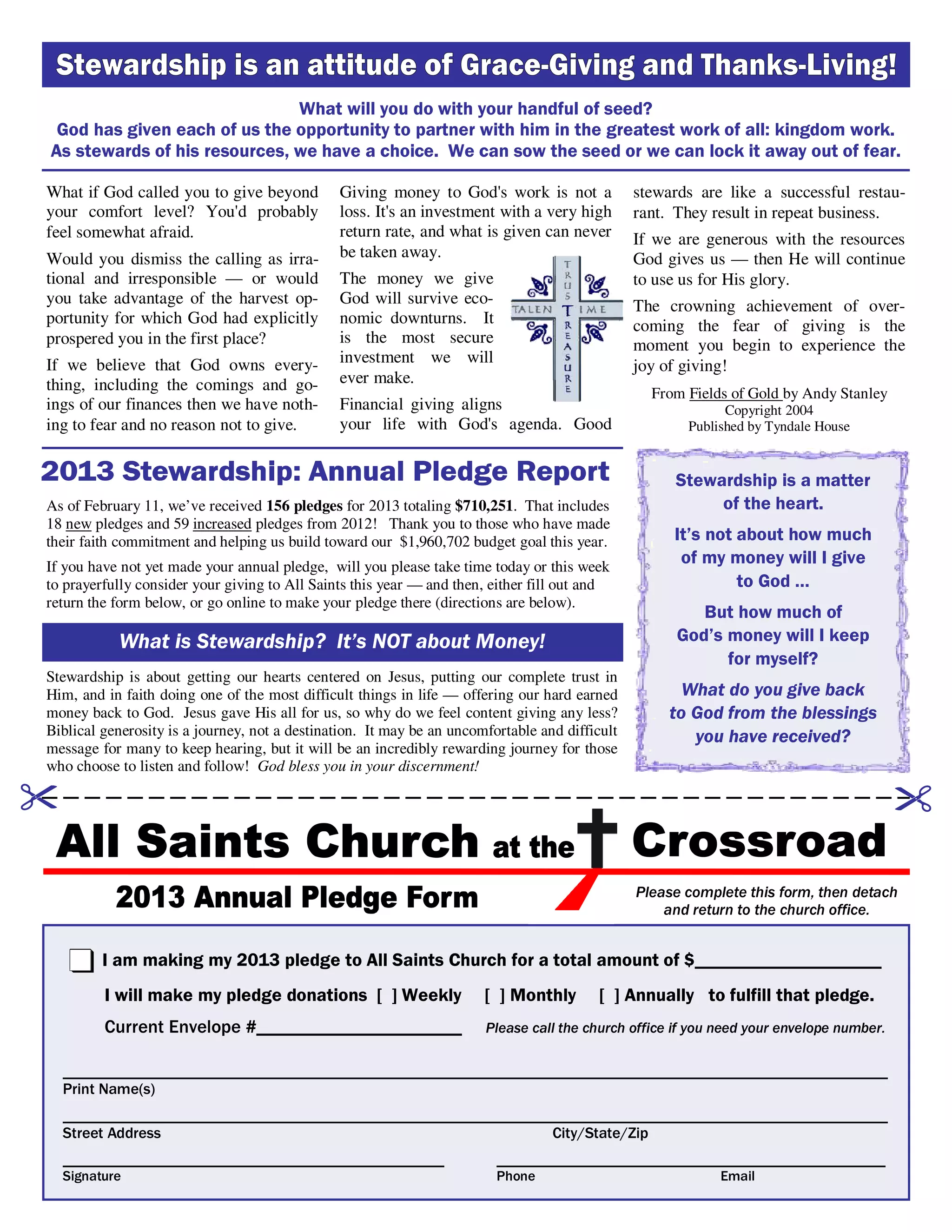 Stewardship is a matter
of the heart.
It’s not about how much
of my money will I give
to God …
But how much of
God’s money will I keep
for myself?
What do you give back
to God from the blessings
you have received?
I am making my 2013 pledge to All Saints Church for a total amount of $____________________
I will make my pledge donations [ ] Weekly [ ] Monthly [ ] Annually to fulfill that pledge.
Current Envelope #______________________ Please call the church office if you need your envelope number.
__________________________________________________________________________________________________________
Print Name(s)
__________________________________________________________________________________________________________
Street Address City/State/Zip
_________________________________________________ __________________________________________________
Signature Phone Email
Please complete this form, then detach
and return to the church office.
What if God called you to give beyond
your comfort level? You'd probably
feel somewhat afraid.
Would you dismiss the calling as irra-
tional and irresponsible — or would
you take advantage of the harvest op-
portunity for which God had explicitly
prospered you in the first place?
If we believe that God owns every-
thing, including the comings and go-
ings of our finances then we have noth-
ing to fear and no reason not to give.
Giving money to God's work is not a
loss. It's an investment with a very high
return rate, and what is given can never
be taken away.
The money we give
God will survive eco-
nomic downturns. It
is the most secure
investment we will
ever make.
Financial giving aligns
your life with God's agenda. Good
stewards are like a successful restau-
rant. They result in repeat business.
If we are generous with the resources
God gives us — then He will continue
to use us for His glory.
The crowning achievement of over-
coming the fear of giving is the
moment you begin to experience the
joy of giving!
From Fields of Gold by Andy Stanley
Copyright 2004
Published by Tyndale House
What will you do with your handful of seed?
God has given each of us the opportunity to partner with him in the greatest work of all: kingdom work.
As stewards of his resources, we have a choice. We can sow the seed or we can lock it away out of fear.
What is Stewardship? It’s NOT about Money!
As of February 11, we’ve received 156 pledges for 2013 totaling $710,251. That includes
18 new pledges and 59 increased pledges from 2012! Thank you to those who have made
their faith commitment and helping us build toward our $1,960,702 budget goal this year.
If you have not yet made your annual pledge, will you please take time today or this week
to prayerfully consider your giving to All Saints this year — and then, either fill out and
return the form below, or go online to make your pledge there (directions are below).
Stewardship is about getting our hearts centered on Jesus, putting our complete trust in
Him, and in faith doing one of the most difficult things in life — offering our hard earned
money back to God. Jesus gave His all for us, so why do we feel content giving any less?
Biblical generosity is a journey, not a destination. It may be an uncomfortable and difficult
message for many to keep hearing, but it will be an incredibly rewarding journey for those
who choose to listen and follow! God bless you in your discernment!
 