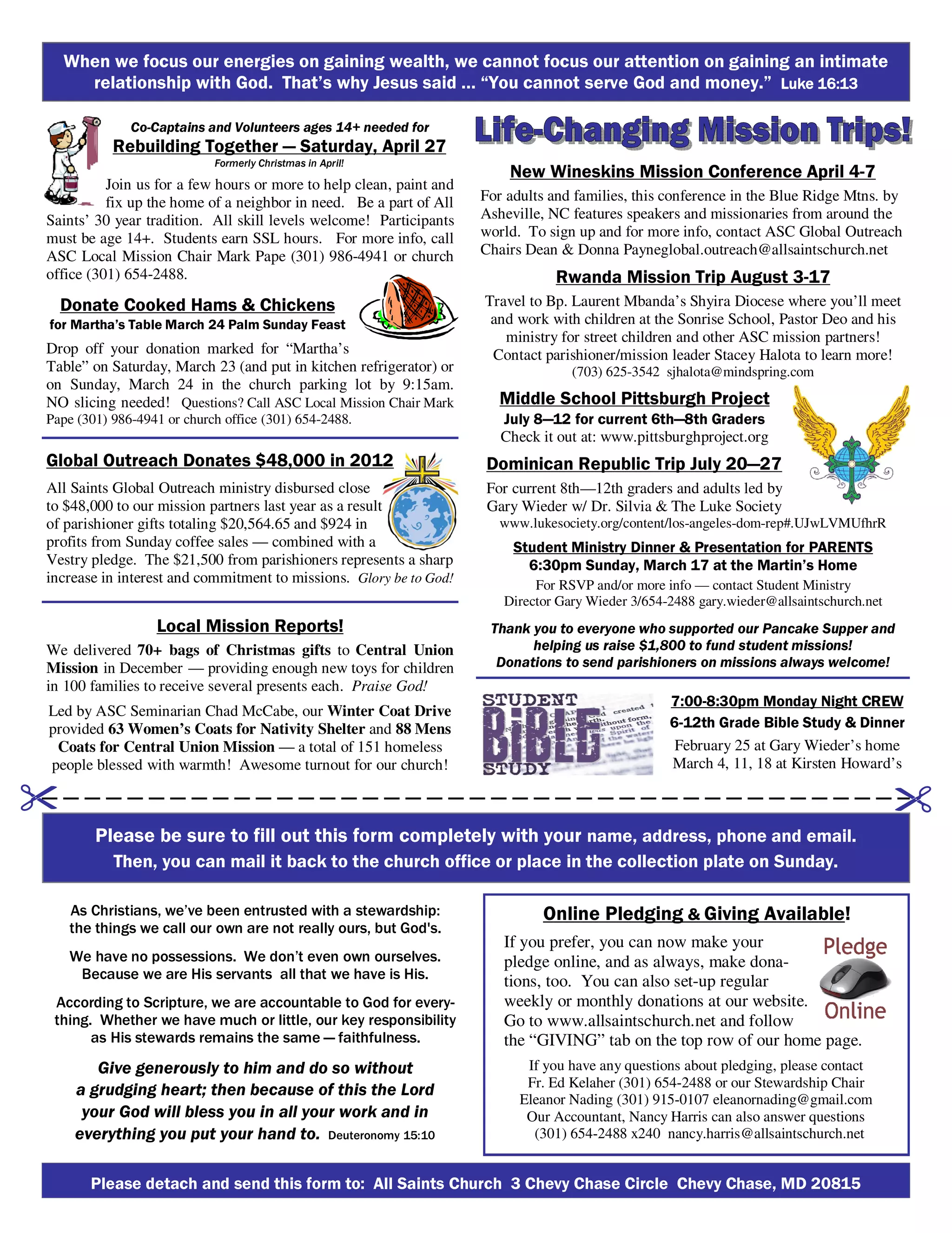 Please detach and send this form to: All Saints Church 3 Chevy Chase Circle Chevy Chase, MD 20815
As Christians, we’ve been entrusted with a stewardship:
the things we call our own are not really ours, but God's.
We have no possessions. We don’t even own ourselves.
Because we are His servants all that we have is His.
According to Scripture, we are accountable to God for every-
thing. Whether we have much or little, our key responsibility
as His stewards remains the same — faithfulness.
Give generously to him and do so without
a grudging heart; then because of this the Lord
your God will bless you in all your work and in
everything you put your hand to. Deuteronomy 15:10
Online Pledging & Giving Available!
If you prefer, you can now make your
pledge online, and as always, make dona-
tions, too. You can also set-up regular
weekly or monthly donations at our website.
Go to www.allsaintschurch.net and follow
the “GIVING” tab on the top row of our home page.
If you have any questions about pledging, please contact
Fr. Ed Kelaher (301) 654-2488 or our Stewardship Chair
Eleanor Nading (301) 915-0107 eleanornading@gmail.com
Our Accountant, Nancy Harris can also answer questions
(301) 654-2488 x240 nancy.harris@allsaintschurch.net
7:00-8:30pm Monday Night CREW
6-12th Grade Bible Study & Dinner
February 25 at Gary Wieder’s home
March 4, 11, 18 at Kirsten Howard’s
Please be sure to fill out this form completely with your name, address, phone and email.
Then, you can mail it back to the church office or place in the collection plate on Sunday.
New Wineskins Mission Conference April 4-7
For adults and families, this conference in the Blue Ridge Mtns. by
Asheville, NC features speakers and missionaries from around the
world. To sign up and for more info, contact ASC Global Outreach
Chairs Dean & Donna Payneglobal.outreach@allsaintschurch.net
Rwanda Mission Trip August 3-17
Travel to Bp. Laurent Mbanda’s Shyira Diocese where you’ll meet
and work with children at the Sonrise School, Pastor Deo and his
ministry for street children and other ASC mission partners!
Contact parishioner/mission leader Stacey Halota to learn more!
(703) 625-3542 sjhalota@mindspring.com
Middle School Pittsburgh Project
July 8—12 for current 6th—8th Graders
Check it out at: www.pittsburghproject.org
Dominican Republic Trip July 20—27
For current 8th—12th graders and adults led by
Gary Wieder w/ Dr. Silvia & The Luke Society
www.lukesociety.org/content/los-angeles-dom-rep#.UJwLVMUfhrR
Student Ministry Dinner & Presentation for PARENTS
6:30pm Sunday, March 17 at the Martin’s Home
For RSVP and/or more info — contact Student Ministry
Director Gary Wieder 3/654-2488 gary.wieder@allsaintschurch.net
Thank you to everyone who supported our Pancake Supper and
helping us raise $1,800 to fund student missions!
Donations to send parishioners on missions always welcome!
When we focus our energies on gaining wealth, we cannot focus our attention on gaining an intimate
relationship with God. That’s why Jesus said … “You cannot serve God and money.” Luke 16:13Luke 16:13Luke 16:13Luke 16:13
Global Outreach Donates $48,000 in 2012
All Saints Global Outreach ministry disbursed close
to $48,000 to our mission partners last year as a result
of parishioner gifts totaling $20,564.65 and $924 in
profits from Sunday coffee sales — combined with a
Vestry pledge. The $21,500 from parishioners represents a sharp
increase in interest and commitment to missions. Glory be to God!
Local Mission Reports!
We delivered 70+ bags of Christmas gifts to Central Union
Mission in December — providing enough new toys for children
in 100 families to receive several presents each. Praise God!
Led by ASC Seminarian Chad McCabe, our Winter Coat Drive
provided 63 Women’s Coats for Nativity Shelter and 88 Mens
Coats for Central Union Mission — a total of 151 homeless
people blessed with warmth! Awesome turnout for our church!
Donate Cooked Hams & Chickens
for Martha’s Table March 24 Palm Sunday Feast
Drop off your donation marked for “Martha’s
Table” on Saturday, March 23 (and put in kitchen refrigerator) or
on Sunday, March 24 in the church parking lot by 9:15am.
NO slicing needed! Questions? Call ASC Local Mission Chair Mark
Pape (301) 986-4941 or church office (301) 654-2488.
Co-Captains and Volunteers ages 14+ needed for
Rebuilding Together — Saturday, April 27
Formerly Christmas in April!
Join us for a few hours or more to help clean, paint and
fix up the home of a neighbor in need. Be a part of All
Saints’ 30 year tradition. All skill levels welcome! Participants
must be age 14+. Students earn SSL hours. For more info, call
ASC Local Mission Chair Mark Pape (301) 986-4941 or church
office (301) 654-2488.
 