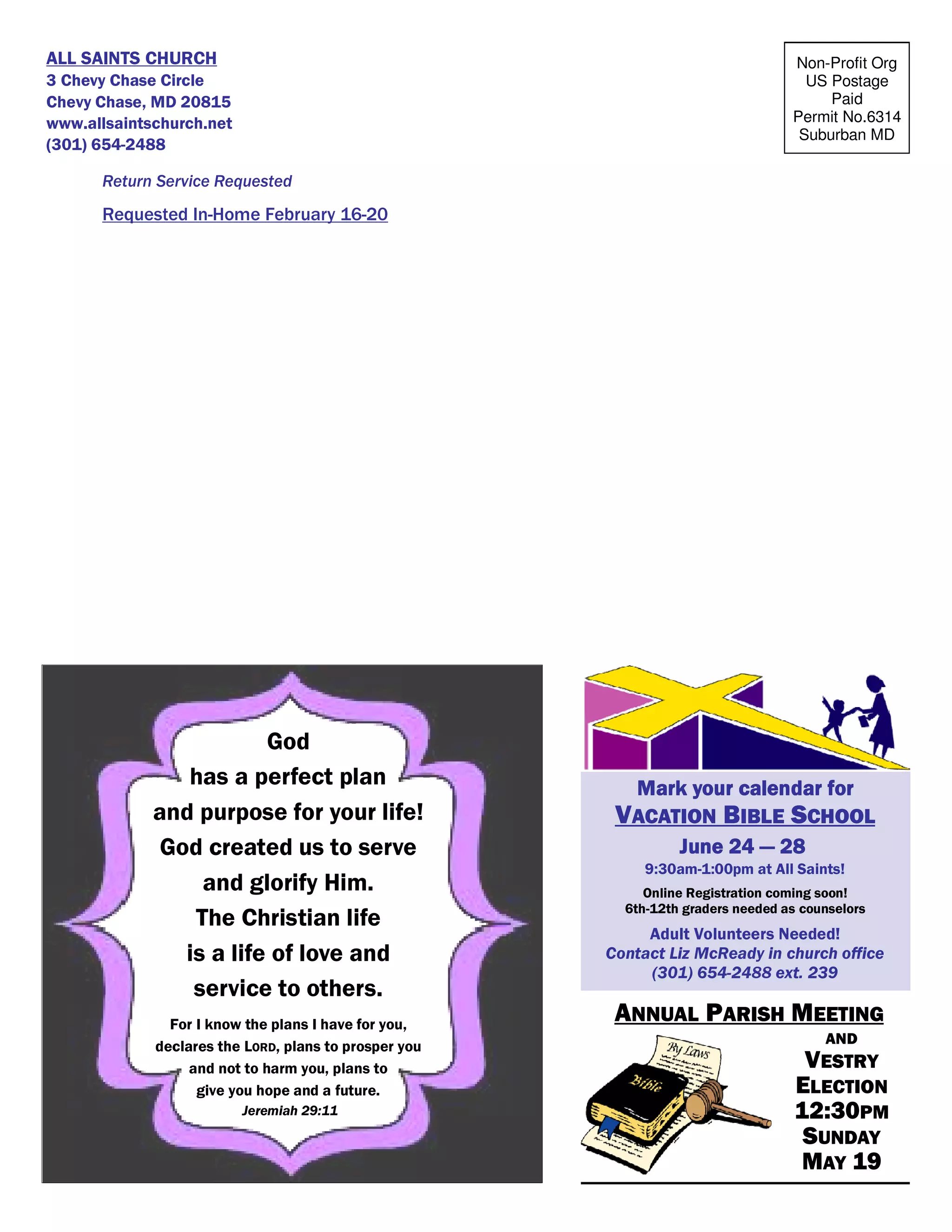 Non-Profit Org
US Postage
Paid
Permit No.6314
Suburban MD
ALL SAINTS CHURCH
3 Chevy Chase Circle
Chevy Chase, MD 20815
www.allsaintschurch.net
(301) 654-2488
Return Service Requested
Requested In-Home February 16-20
ANNUAL PARISH MEETING
AND
VESTRY
ELECTION
12:30PM
SUNDAY
MAY 19
Mark your calendar forMark your calendar forMark your calendar forMark your calendar for
VACATION BIBLE SCHOOL
June 24June 24June 24June 24 ———— 28282828
9:30am-1:00pm at All Saints!
Online Registration coming soon!
6th-12th graders needed as counselors
Adult Volunteers Needed!
Contact Liz McReady in church office
(301) 654-2488 ext. 239
God
has a perfect plan
and purpose for your life!
God created us to serve
and glorify Him.
The Christian life
is a life of love and
service to others.
For I know the plans I have for you,
declares the LORD, plans to prosper you
and not to harm you, plans to
give you hope and a future.
Jeremiah 29:11
 