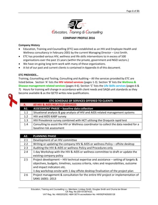 Page 1 of 21
Education, Training and Counselling c.c. Members: Lindsay Smith, Douglas Smith and Chuma Ian Brown
CK Reg. No:2001/072674/23,
VAT Reg. No: 4900203250, H&W SETA accreditation No: HW592PA05000128
COMPANY PROFILE 2016
Company History
 Education, Training and Counselling (ETC) was established as an HIV and Employee Health and
Wellness consultancy in February 2001 by the current Managing Director – Linzi Smith.
 ETC has provided various HIV, wellness and life skills interventions to in excess of 500
organisations over the past 15 years (within the private, government and NGO sectors.)
 We have on-going long term work with many of these organizations.
 A list of our past and current clients is contained in Appendix A of this document.
ETC PROVIDES…
Training, Counselling and Testing, Consulting and Auditing – All the services provided by ETC are
listed below. Section ‘A’ lists the HIV related services (pages 1-3). Section ‘B’ lists the Wellness &
Disease management related services (pages 4-6). Section ‘C’ lists the Life Skills services (pages 6 &
7) Hours for training will change in accordance with client needs and SAQA unit standards as they
become available & as the QCTO writes new qualifications.
ETC SCHEDULE OF SERVICES OFFERED TO CLIENTS
A. All HIV & AIDS RELATED SERVICES
A1. ASSESSMENT PHASE – baseline data collection
1.1 Situational analysis & gap analysis of HIV and AIDS related management systems
1.2 HIV and AIDS KABP survey
1.3 HIV Prevalence survey combined with HCT utilising the Oraquick rapid test
1.4 Consulting to assist the HIV or Wellness coordinator to collect the data needed for a
baseline risk assessment
A2. PLANNING PHASE
2.1 Development of an HIV committee
2.2 Writing or updating the company HIV & AIDS or wellness Policy – offsite desktop
2.3 Auditing the HIV & AIDS or wellness Policy and Procedures only
2.4 1 day Workshop with the HIV & AIDS or wellness committee to draft or update the
existing company policy
2.5 Project development – HIV technical expertise and assistance – setting of targets &
objectives, budgets, timelines, success criteria, roles and responsibilities, outcome
and impact indicators etc.
1 day workshop onsite with 1 day offsite desktop finalisation of the project plan
2.6 Project management & consultation for the entire HIV project or implementation of
SANS 16001: 2013
Education, Training & Counselling
 
