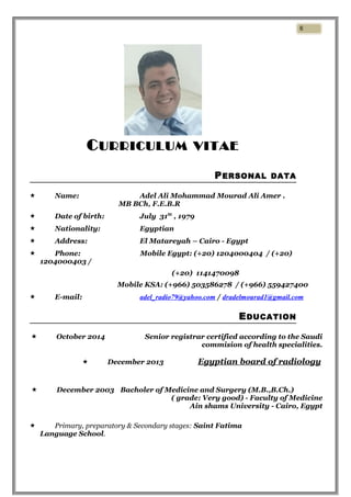 CURRICULUM VITAE
PERSONAL DATA
 Name: Adel Ali Mohammad Mourad Ali Amer .
MB BCh, F.E.B.R
 Date of birth: July 31St
, 1979
 Nationality: Egyptian
 Address: El Matareyah – Cairo - Egypt
 Phone: Mobile Egypt: (+20) 1204000404 / (+20)
1204000403 /
(+20) 1141470098
Mobile KSA: (+966) 503586278 / (+966) 559427400
 E-mail: adel_radio79@yahoo.com / dradelmourad1@gmail.com
EDUCATION
 October 2014 Senior registrar certified according to the Saudi
commision of health specialities.
 December 2013 Egyptian board of radiology
 December 2003 Bacholer of Medicine and Surgery (M.B.,B.Ch.)
( grade: Very good) - Faculty of Medicine
Ain shams University - Cairo, Egypt
 Primary, preparatory & Secondary stages: Saint Fatima
Language School.
6
 