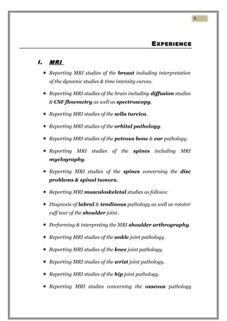 EXPERIENCE
I. MRI
 Reporting MRI studies of the breast including interpretation
of the dynamic studies & time intensity curves.
 Reporting MRI studies of the brain including diffusion studies
& CSF flowmetry as well as spectroscopy.
 Reporting MRI studies of the sella turcica.
 Reporting MRI studies of the orbital pathology.
 Reporting MRI studies of the petrous bone & ear pathology.
 Reporting MRI studies of the spines including MRI
myelography.
 Reporting MRI studies of the spines concerning the disc
problems & spinal tumors.
 Reporting MRI musculoskeletal studies as follows:
 Diagnosis of labral & tendinous pathology as well as rotator
cuff tear of the shoulder joint .
 Performing & interpreting the MRI shoulder arthrography.
 Reporting MRI studies of the ankle joint pathology.
 Reporting MRI studies of the knee joint pathology.
 Reporting MRI studies of the wrist joint pathology.
 Reporting MRI studies of the hip joint pathology.
 Reporting MRI studies concerning the osseous pathology
6
 