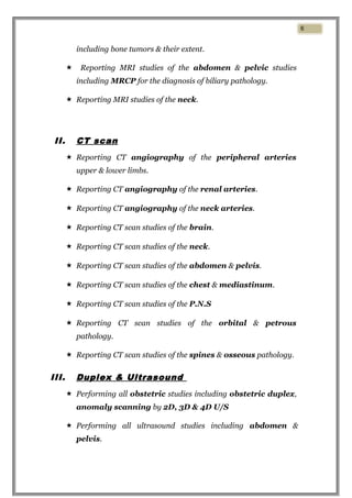 including bone tumors & their extent.
 Reporting MRI studies of the abdomen & pelvic studies
including MRCP for the diagnosis of biliary pathology.
 Reporting MRI studies of the neck.
II. CT scan
 Reporting CT angiography of the peripheral arteries
upper & lower limbs.
 Reporting CT angiography of the renal arteries.
 Reporting CT angiography of the neck arteries.
 Reporting CT scan studies of the brain.
 Reporting CT scan studies of the neck.
 Reporting CT scan studies of the abdomen & pelvis.
 Reporting CT scan studies of the chest & mediastinum.
 Reporting CT scan studies of the P.N.S
 Reporting CT scan studies of the orbital & petrous
pathology.
 Reporting CT scan studies of the spines & osseous pathology.
III. Duplex & Ultrasound
 Performing all obstetric studies including obstetric duplex,
anomaly scanning by 2D, 3D & 4D U/S
 Performing all ultrasound studies including abdomen &
pelvis.
6
 