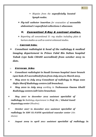  Biopsies from the superficially located
lymph nodes.
 Pig-tail catheter insertion for evacuation of accessible
abdominal & superficial collections & abscesses.
V. Conventionl X-Ray & contrast studies.
 Reporting all conventional X- ray studies including plain &
barium studies as well as contrst enhanced studies.
o Current jobs:
 Consultant radiologist & head of the radiology & medical
imaging departement in Prince Fahd Bin Sultan hospital
Tabuk (150 beds CBAHI accredited) from october 2015 to
date.
o Preveous jobs:
 Consultant radiologist in Saudi German hospital Aseer branch
(400 beds JCI accredited) from from July 2014 to March 2015.
 May 2010 to July 2014 Consultant of radiology in Mega scan
Hafez Sherif Radiology centers (all branches).
 May 2010 to July 2014 working in Technoscan Osama Khalil
Radiology centers (all Cairo branches).
 May 2007 to december 2012 assistant specialist of
radiology in Radiology departement in Prof. Dr. / Khaled Gamil
Hepatology center (Shoubra).
 October 2007 to december 2011 assistant specialist of
radiology in EBN EL-NAFIS specialized vascular center (Ain
shams).
 August 2009 to april 2011 assistant specialist of radiology in
6
 