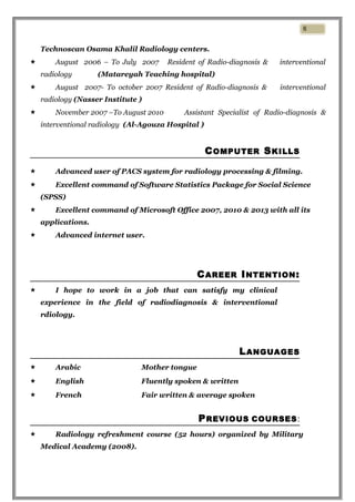 Technoscan Osama Khalil Radiology centers.
 August 2006 – To July 2007 Resident of Radio-diagnosis & interventional
radiology (Matareyah Teaching hospital)
 August 2007- To october 2007 Resident of Radio-diagnosis & interventional
radiology (Nasser Institute )
 November 2007 –To August 2010 Assistant Specialist of Radio-diagnosis &
interventional radiology (Al-Agouza Hospital )
COMPUTER SKILLS
 Advanced user of PACS system for radiology processing & filming.
 Excellent command of Software Statistics Package for Social Science
(SPSS)
 Excellent command of Microsoft Office 2007, 2010 & 2013 with all its
applications.
 Advanced internet user.
CAREER INTENTION:
 I hope to work in a job that can satisfy my clinical
experience in the field of radiodiagnosis & interventional
rdiology.
LANGUAGES
 Arabic Mother tongue
 English Fluently spoken & written
 French Fair written & average spoken
PREVIOUS COURSES:
 Radiology refreshment course (52 hours) organized by Military
Medical Academy (2008).
6
 