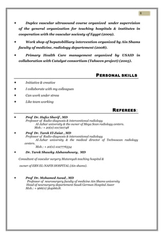  Duplex vascular ultrasound course organized under supervision
of the general organization for teaching hospitals & institutes in
cooperation with the vascular sociesty of Egypt (2009).
 Work shop of hepatobilliary intervention organized by Ain Shams
faculty of medicine, radiology departement (2008).
 Primary Health Care management organized by USAID in
collaboration with Catalyst consortium (Tahseen project) (2005).
PERSONAL SKILLS
 Initiative & creative
 I collaborate with my colleagues
 Can work under stress
 Like team working
REFEREES:
 Prof Dr. Hafez Sherif , MD
Professor of Radio-diagnosis & interventional radiology
Al-Azhar university & the owner of Mega Scan radiology centers.
Mob.: + 20(0) 101720748
 Prof Dr. Tarek El-Zaiat , MD
Professor of Radio-diagnosis & interventional radiology
Al-Azhar university & the medical director of Technoscan radiology
centers.
Mob.: + 20(0) 1027776534
 Dr. Tarek Shawky Alshanshoury, MD
Consultant of vascular surgery Matareyah teaching hospital &
owner of EBN EL-NAFIS HOSPITAL (Ain shams).
 Prof Dr. Mohamed Awad , MD
Professor of neurosurgery faculty of medicine Ain Shams university
Head of neursurgery departement Saudi German Hospital Aseer
Mob.: + 966(0) 56426618.
6
 