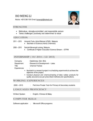 HO MENG LI
Mobile: +6010 398 1916 Email: homengli@hotmail.com
STRENGTHS
 Meticulous, strongly-committed and responsible person
 Takes challenges positively and determined to excel
EDUCATION
2011 – 2015 Universiti Tunku Abdul Rahman (UTAR), Malaysia
 Bachelor of Science (Hons) Chemistry
2008 – 2010 Sekolah Menengah Ledang, Malaysia
 Certificate of Higher Education Science Stream – STPM
INTERNSHIP ( 10/ 2014 – 12/ 2015)
Company :Getahindus Sdn. Bhd.
Department :Research & Development – Latex
Title Chemist Trainee
Experiences :
 Assisted in a researchproject in scheduling experiments to achieve the
objective of the project.
 Conduct physical and chemical testing of latex rubber products for
quality assurance as per prescribed methods and specifications.
WORKING EXPERIENCES
2009 – 2015 : Part time Private Tutor for Primary & Secondary students
LANGUAGES PROFICIENCY
Written/ Spoken : English, Chinese & Malay
COMPUTER SKILLS
Software application : Microsoft Office programs
 