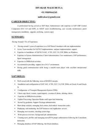 DIVAKAR MALICHETLA
+91 9989944245
mdiivakar@gmail.com
CAREER OBJECTIVE:
A professional having served as SAP Basis Administrator with expertise in SAP ERP Central
Component (ECC 6.0 and EHP), in ABAP stack (troubleshooting, user security maintenance, patch
management, installation, upgrade, archiving, system copy).
SUMMARY:
Having Around 1 Yrs of Experience.
 Having around 1 years of experience as a SAP Basis Consultant with one implementation.
 Active Team member for SAP R/3 implementation and post implementation support.
 Expertise in Installation of SAP R/3 (4.6C, 4.7EE, ECC 5.0, NW 2004s) on Windows.
 Expertise in System Administration, Client Administration, User maintenance, SAP performance,
Spool management.
 Expertise in DBRefresh activities.
 Accustomed to providing support for a 24 X 7 environment.
 Having good communication skills being a smooth team player with excellent interpersonal
skills.
SAP SKILLS:
 Well versed with the following areas of BASIS Concepts.
 Installation and configuration of SAP 4.6C, 4.7EE, ECC 5.0, NW 2004s on Oracle 8i and Oracle
9i.
 Configuration of Transport Management System (TMS).
 Client copy (local, remote, export/import), creation of clients, deleting clients.
 Expertise in DBRefresh activities.
 Update Processing, Operation Modes and Logon load balancing.
 KernelUp gradation, Support Package administration.
 Short dump analysis, managing lock entries, lock/unlock transaction codes.
 Displaying and monitoring the SAP instances and Application servers.
 Managing user sessions, checking system logs.
 Work process overview, background job administration.
 Creating users, profiles and managing useru2019s proper authorization following the Consultants
instruction.
 Managing database of SAP following the Oracle database.
 