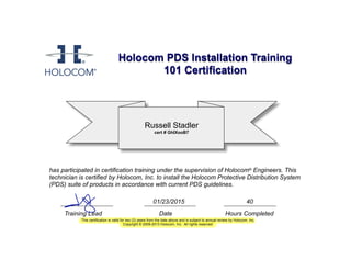 Holocom PDS Installation Training
101 Certification
Russell Stadler
cert # GhIXooB7
has participated in certification training under the supervision of Holocom® Engineers. This
technician is certified by Holocom, Inc. to install the Holocom Protective Distribution System
(PDS) suite of products in accordance with current PDS guidelines.
Training Lead Date Hours Completed
This certification is valid for two (2) years from the date above and is subject to annual review by Holocom, Inc.
Copyright © 2009-2013 Holocom, Inc. All rights reserved.
01/23/2015 40
28
 