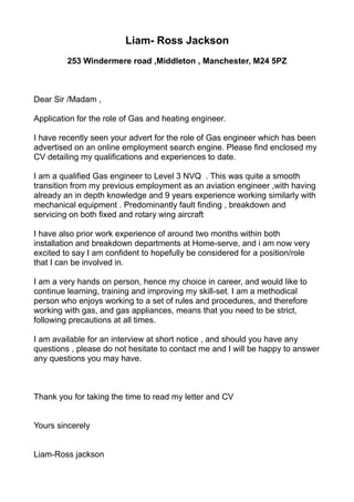 Liam- Ross Jackson
253 Windermere road ,Middleton , Manchester, M24 5PZ
Dear Sir /Madam ,
Application for the role of Gas and heating engineer.
I have recently seen your advert for the role of Gas engineer which has been
advertised on an online employment search engine. Please find enclosed my
CV detailing my qualifications and experiences to date.
I am a qualified Gas engineer to Level 3 NVQ . This was quite a smooth
transition from my previous employment as an aviation engineer ,with having
already an in depth knowledge and 9 years experience working similarly with
mechanical equipment . Predominantly fault finding , breakdown and
servicing on both fixed and rotary wing aircraft
I have also prior work experience of around two months within both
installation and breakdown departments at Home-serve, and i am now very
excited to say I am confident to hopefully be considered for a position/role
that I can be involved in.
I am a very hands on person, hence my choice in career, and would like to
continue learning, training and improving my skill-set. I am a methodical
person who enjoys working to a set of rules and procedures, and therefore
working with gas, and gas appliances, means that you need to be strict,
following precautions at all times.
I am available for an interview at short notice , and should you have any
questions , please do not hesitate to contact me and I will be happy to answer
any questions you may have.
Thank you for taking the time to read my letter and CV
Yours sincerely
Liam-Ross jackson
 