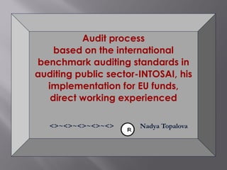 Audit process
based on the international
benchmark auditing standards in
auditing public sector-INTOSAI, his
implementation for EU funds,
direct working experienced
<>~<>~<>~<>~<> Nadya Topalova
 